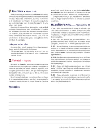Acerta Brasil | Língua Portuguesa | 8o
ano 39
39
Aquecendo ▶ Páginas 79 a 81
Você pode começar essa seção Aquecendo discutindo
com os alunos a respeito da temática abordada no texto,
pois essa discussão, certamente, auxiliará no momen-
to de estabelecer as relações de causa/consequência,
que podem começar a ser descobertas a partir de uma
leitura mais global.
Outro ponto que pode ser agregado a essa seção é
o compartilhamento de mais informações a respeito
das primeiras contribuições verdadeiramente científi-
cas no Brasil, que partiram dos naturalistas trazidos
com a comitiva de Maurício de Nassau. Esse pode ser
um elemento de discussão após a resolução da última
atividade dessa seção.
Links para outros sites
Acesse o site a seguir para conhecer algumas ques-
tões a respeito de Maurício de Nassau.
▶ Disponível em: <https://educacao.uol.com.br/
biografias/mauricio-de-nassau.htm>. Acesso em:
28 mar. 2020.
Valendo! ▶ Página 82
Nessa seção Valendo!, leve os alunos a entenderem a
causa como uma motivação, uma razão, e a consequência
como um resultado, um efeito. Para isso, é preciso criar
situações, por meio da leitura, em que eles compreen-
dam as diferentes formas em que se dão as relações de
causa e consequência.
Na primeira atividade, por exemplo, conduza os alunos
de forma que eles percebam o que não é uma consequên-
cia da reforma estatutária da Universidade de Coimbra,
a partir da oposição entre os vocábulos abolição e
estabelecer, pois essa será uma forma de mostrar que
as consequências dessa reforma são todas positivas.
É importante reforçar que há caminhos diferentes
para se chegar ao entendimento da relação causa/con-
sequência.
MISSÃO FINAL......... Páginas 83 a 85
1. D5 – Peça aos alunos que localizem os trechos a que
cada uma das fotografias se refere. É importante, nes-
se momento, verificar se eles conseguem reconhecer a
função dessas imagens e sua importância nos verbetes
de enciclopédia.
2. D1 – Peça aos alunos que, para responder a essa
questão, releiam o texto introdutório do verbete de en-
ciclopédia, localizando as informações apresentadas.
3. D3 – Nessa atividade, os alunos devem considerar o
sentido da forma verbal fixa no contexto em que está in-
serida. Embora todas as alternativas tragam sinônimos
para o verbo fixar, o sentido da palavra no contexto
é permanecer.
4. D19 – Peça aos alunos que releiam o texto verifican-
do a predominância de tempos verbais em cada parte
do verbete. Leve-os a concluir sobre o efeito de sentido
desses empregos.
5. D11 – Nessa atividade, peça aos alunos que releiam
a aba “História” e verifiquem a relação de causa e con-
sequência entre a invenção da imprensa e o aumento
no número de traduções.
6. D3 – Nessa atividade, os alunos deverão inferir o
significado do termo em destaque, mas também refle-
tir acerca do termo anterior, a fim de compreenderem
a informação inteiramente.
Anotações
 