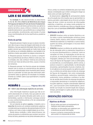 Manual do Professor
40
40
lírico e, ainda, no contexto estabelecido, pois é por meio
dessas constatações que o leitor conseguirá chegar ao
texto como um todo significativo.
Ao desenvolver o descritor 4, será possível, diante
da articulação das informações que se apresentam no
poema, perceber a abordagem do eu lírico em um texto
capaz de levar o leitor ao encontro de informações
explícitas e implícitas, um campo muito produtivo no
cenário literário, condição que reforça a ligação desse
descritor com as habilidades EF67LP27 e EF69LP54.
Habilidades da BNCC
▶ EF67LP27: Analisar, entre os textos literários e en-
tre estes e outras manifestações artísticas (como
cinema, teatro, música, artes visuais e midiáticas),
referências explícitas ou implícitas a outros textos,
quanto aos temas, personagens e recursos literá-
rios e semióticos.
▶ EF69LP54: Analisar os efeitos de sentido decorren-
tes da interação entre os elementos linguísticos e
os recursos paralinguísticos e cinésicos, como as
variações no ritmo, as modulações no tom de voz,
as pausas, as manipulações do estrato sonoro da
linguagem, obtidos por meio da estrofação, das ri-
mas e de figuras de linguagem como as aliterações,
as assonâncias, as onomatopeias, dentre outras, a
postura corporal e a gestualidade, na declamação
de poemas, apresentações musicais e teatrais, tan-
to em gêneros em prosa quanto nos gêneros poéti-
cos, os efeitos de sentido decorrentes do emprego
de figuras de linguagem, tais como comparação,
metáfora, personificação, metonímia, hipérbole,
eufemismo, ironia, paradoxo e antítese e os efei-
tos de sentido decorrentes do emprego de palavras
e expressões denotativas e conotativas (adjetivos,
locuções adjetivas, orações subordinadas adjetivas
etc.), que funcionam como modificadores, perce-
bendo sua função na caracterização dos espaços,
tempos, personagens e ações próprios de cada gê-
nero narrativo.
ORIENTAÇÕES DIDÁTICAS
Objetivos da Missão
• Buscar pistas que levem ao levantamento de
hipóteses sobre dados pressupostos.
• Identificar as informações que colaboram com
a inferências de outras informações.
• Acionar os próprios conhecimentos de mundo
para auxiliar na compreensão do texto.
UNIDADE 4
LER E SE AVENTURAR...
Na Unidade 4, são desenvolvidos os descritores
4, 13, 12, 10 e 15 da Matriz de Referência de Língua
Portuguesa do Saeb do 9o
ano do Ensino Fundamental.
A partir da leitura de textos pertencentes aos gêneros
poema narrativo, causo, crônica e romance, os alunos
poderão demonstrar suas preferências e compartilhar
suas avaliações, reconhecendo, valorizando e fruindo
essas manifestações de forma significativa, gradativa
e crítica.
Ponto de partida
1. Resposta pessoal. Espera-se que os alunos reconhe-
çam não só que a moça da imagem está lendo em uma
biblioteca, mas que aparenta felicidade. Dessa forma, eles
podem concluir que a leitura pode ser muito mais do que
ler notícias ou os conteúdos didáticos, mas também é ler
histórias e textos que podem nos alegrar, emocionar etc.
2. Resposta pessoal. Incentive os alunos a comparti-
lhar as preferências de leitura. Reforce a eles que, nes-
ta Unidade, eles vão conhecer histórias de aventuras
incríveis por meio da leitura de mitos, causos e trechos
de romances.
3. Resposta pessoal. Ao final do estudo da Unidade,
retome com os alunos as características dos gêneros
que foram sistematizadas nesse momento pelos alunos.
Leve-os a perceber se tudo que eles elencaram ante-
riormente sobre os gêneros foi estudado na Unidade.
Oriente-os a refletir sobre o que aprenderam a respeito
desses gêneros.
MISSÃO 1 ..................... Páginas 88 a 90
D4 – Inferir uma informação implícita em um texto.
Uma informação implícita é aquela que não se en-
contra declarada em um texto, mas que pode ser pres-
suposta a partir de pistas deixadas pelo autor, ou su-
bentendidas, quando o interlocutor consegue acionar
os seus conhecimentos prévios a fim de compreender
os sentidos do texto.
Em se tratando do gênero poema, o trabalho com o
descritor 4 envolve um contexto totalmente subjetivo,
considerando que as palavras são apresentadas de forma
criativa e em meio a toda a subjetividade do eu lírico.
Diante dessa condição, o leitor deverá buscar, nos
versos do poema, os elementos que constam nas entre-
linhas do texto, pautando-se nas pistas deixadas pelo eu
 