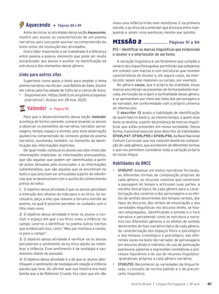 Acerta Brasil | Língua Portuguesa | 8o
ano 41
41
Aquecendo ▶ Páginas 88 e 89
Antes de iniciar as atividades dessa seção Aquecendo,
mostre aos alunos as características de um poema
narrativo, pois isso pode auxiliar na compreensão do
texto antes da resolução das atividades.
Outro fator importante a ser trabalhado é a diferença
entre poema e poesia, elemento que pode ser muito
esclarecedor aos alunos e auxiliar na identificação da
estrutura e dos elementos desse gênero.
Links para outros sites
Sugerimos como apoio o texto para ampliar o tema
poema narrativo, escrito por José Batista de Sales, Doutor
em Letras pela Faculdade de Ciências e Letras de Assis.
▶ Disponível em: <https://edtl.fcsh.unl.pt/encyclopedia/
pnarrativo/>. Acesso em: 28 mar. 2020.
Valendo! ▶ Página 90
Para que o desenvolvimento dessa seção Valendo!
aconteça de forma coerente, comece levando os alunos
a observar os elementos da narrativa, narrador, perso-
nagens, tempo, espaço e enredo, pois essa observação
ajudará na compreensão do contexto global do poema
narrativo, auxiliando, também, no momento da identi-
ficação das informações implícitas.
De igual modo, conduza os alunos aos dois níveis das
informações implícitas: as informações pressupostas,
que são aquelas que podem ser identificadas a partir
de pistas deixadas pelo enunciador, e as informações
subentendidas, que são aquelas que se encontram no
texto e que precisam ser articuladas a partir de inferên-
cias que se desenvolvem com o auxílio do conhecimento
prévio do leitor.
1. O objetivo dessa atividade é que os alunos percebam
a intenção dos olhares da mãe para o eu lírico. Se ne-
cessário, peça a eles que releiam a terceira estrofe do
poema, na qual é possível perceber os cuidados com o
filho mais novo.
2. O objetivo dessa atividade é levar os alunos a con-
cluir o espaço em que o eu lírico viveu a infância: no
campo. Leve-os a identificar no poema outros trechos
que evidenciam isso, como “Meu pai montava a cavalo,
ia para o campo”.
3. O objetivo dessa atividade é verificar se os alunos
perceberam o sentimento do eu lírico adulto ao relem-
brar a infância. Esse sentimento é de nostalgia e sau-
dosismo diante do passado.
4. O objetivo dessa atividade é o de que os alunos iden-
tifiquem o sentimento de nostalgia em relação à infância
pacata que teve. Ao afirmar que sua história era mais
bonita que a de Robinson Crusoé, fica claro que ele não
viveu uma infância triste nem monótona. E na primeira
estrofe, o eu lírico dá a entender que brincava entre man-
gueiras e, assim, vivia aventuras, mesmo que sozinho.
MISSÌO 2 ....................... Páginas 91 a 94
D13 – Identificar as marcas linguísticas que evidenciam
o locutor e o interlocutor de um texto.
A variação linguística é um fenômeno que compõe o
cenário da Língua Portuguesa, permitindo que estejamos
em contato com marcas e com estruturas que revelam
características do locutor e, em alguns casos, do inter-
locutor, sejam elas regionais ou sociais, por exemplo.
No gênero causo, que é próprio da oralidade, essas
marcas encontram-se presentes de forma bastante mar-
cada, em função da origem e da finalidade desse gênero,
e se apresentam por meio das falas dos personagens e
do narrador, em conformidade com o próprio universo
do interlocutor.
O descritor 13 avalia a habilidade de identificação
de quem fala no texto e, ao mesmo tempo, a quem esse
texto se destina, a partir da presença de marcas linguís-
ticas que estão presentes em nossa sociedade. Dessa
forma, é possível associar esse descritor às habilidades
EF69LP47, EF69LP55 e EF69LP56, da Base Nacional
Comum Curricular, que nos colocam diante da composi-
ção de cada gênero, que acontecem de diferentes formas
e que nos permitem considerar toda a variação própria
da nossa língua.
Habilidades da BNCC
▶ EF69LP47: Analisar, em textos narrativos ficcionais,
as diferentes formas de composição próprias de
cada gênero, os recursos coesivos que constroem
a passagem do tempo e articulam suas partes, a
escolha lexical típica de cada gênero para a carac-
terização dos cenários e dos personagens e os efei-
tos de sentido decorrentes dos tempos verbais, dos
tipos de discurso, dos verbos de enunciação e das
variedades linguísticas (no discurso direto, se hou-
ver) empregados, identificando o enredo e o foco
narrativo e percebendo como se estrutura a narra-
tiva nos diferentes gêneros e os efeitos de sentido
decorrentes do foco narrativo típico de cada gênero,
da caracterização dos espaços físico e psicológico
e dos tempos cronológico e psicológico, das dife-
rentes vozes no texto (do narrador, de personagens
em discurso direto e indireto), do uso de pontuação
expressiva, palavras e expressões conotativas e pro-
cessos figurativos e do uso de recursos linguístico-
-gramaticais próprios a cada gênero narrativo.
▶ EF69LP55: Reconhecer as variedades da língua fa-
lada, o conceito de norma-padrão e o de precon-
ceito linguístico.
 