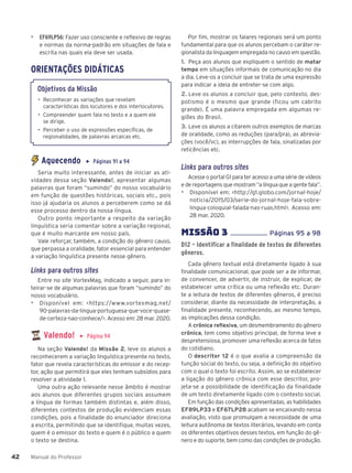 Manual do Professor
42
42
▶ EF69LP56: Fazer uso consciente e reflexivo de regras
e normas da norma-padrão em situações de fala e
escrita nas quais ela deve ser usada.
ORIENTAÇÕES DIDÁTICAS
Objetivos da Missão
• Reconhecer as variações que revelam
características dos locutores e dos interlocutores.
• Compreender quem fala no texto e a quem ele
se dirige.
• Perceber o uso de expressões específicas, de
regionalidades, de palavras arcaicas etc.
Aquecendo ▶ Páginas 91 a 94
Seria muito interessante, antes de iniciar as ati-
vidades dessa seção Valendo!, apresentar algumas
palavras que foram “sumindo” do nosso vocabulário
em função de questões históricas, sociais etc., pois
isso já ajudaria os alunos a perceberem como se dá
esse processo dentro da nossa língua.
Outro ponto importante a respeito da variação
linguística seria comentar sobre a variação regional,
que é muito marcante em nosso país.
Vale reforçar, também, a condição do gênero causo,
que perpassa a oralidade, fator essencial para entender
a variação linguística presente nesse gênero.
Links para outros sites
Entre no site VortexMag, indicado a seguir, para in-
teirar-se de algumas palavras que foram “sumindo” do
nosso vocabulário.
▶ Disponível em: <https://www.vortexmag.net/
90-palavras-da-lingua-portuguesa-que-voce-quase-
de-certeza-nao-conhece/>. Acesso em: 28 mar. 2020.
Valendo! ▶ Página 94
Na seção Valendo! da Missão 2, leve os alunos a
reconhecerem a variação linguística presente no texto,
fator que revela características do emissor e do recep-
tor, ação que permitirá que eles tenham subsídios para
resolver a atividade 1.
Uma outra ação relevante nesse âmbito é mostrar
aos alunos que diferentes grupos sociais assumem
a língua de formas também distintas e, além disso,
diferentes contextos de produção evidenciam essas
condições, pois a finalidade do enunciador direciona
a escrita, permitindo que se identifique, muitas vezes,
quem é o emissor do texto e quem é o público a quem
o texto se destina.
Por fim, mostrar os falares regionais será um ponto
fundamental para que os alunos percebam o caráter re-
gionalista da linguagem empregada no causo em questão.
1. Peça aos alunos que expliquem o sentido de matar
tempo em situações informais de comunicação no dia
a dia. Leve-os a concluir que se trata de uma expressão
para indicar a ideia de entreter-se com algo.
2. Leve os alunos a concluir que, pelo contexto, des-
potismo é o mesmo que grande (ficou um cabrito
grande). É uma palavra empregada em algumas re-
giões do Brasil.
3. Leve os alunos a citarem outros exemplos de marcas
de oralidade, como as reduções (para/pra), as abrevia-
ções (você/vc), as interrupções de fala, sinalizadas por
reticências etc.
Links para outros sites
Acesse o portal G1 para ter acesso a uma série de vídeos
e de reportagens que mostram “a língua que a gente fala”.
▶ Disponível em: <http://g1.globo.com/jornal-hoje/
noticia/2015/03/serie-do-jornal-hoje-fala-sobre-
lingua-coloquial-falada-nas-ruas.html>. Acesso em:
28 mar. 2020.
MISSÌO 3 ...................... Páginas 95 a 98
D12 – Identificar a finalidade de textos de diferentes
gêneros.
Cada gênero textual está diretamente ligado à sua
finalidade comunicacional, que pode ser a de informar,
de convencer, de advertir, de instruir, de explicar, de
estabelecer uma crítica ou uma reflexão etc. Duran-
te a leitura de textos de diferentes gêneros, é preciso
considerar, diante da necessidade de interpretação, a
finalidade presente, reconhecendo, ao mesmo tempo,
as implicações dessa condição.
A crônica reflexiva, um desmembramento do gênero
crônica, tem como objetivo principal, de forma leve e
despretensiosa, promover uma reflexão acerca de fatos
do cotidiano.
O descritor 12 é o que avalia a compreensão da
função social do texto, ou seja, a definição do objetivo
com o qual o texto foi escrito. Assim, ao se estabelecer
a ligação do gênero crônica com esse descritor, pro-
jeta-se a possibilidade de identificação da finalidade
de um texto diretamente ligado com o contexto social.
Em função das condições apresentadas, as habilidades
EF89LP33 e EF67LP28 acabam se encaixando nessa
avaliação, visto que promulgam a necessidade de uma
leitura autônoma de textos literários, levando em conta
os diferentes objetivos desses textos, em função do gê-
nero e do suporte, bem como das condições de produção.
 