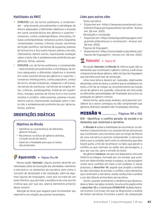 Acerta Brasil | Língua Portuguesa | 8o
ano 43
43
Habilidades da BNCC
▶ EF89LP33: Ler, de forma autônoma, e compreen-
der – selecionando procedimentos e estratégias de
leitura adequados a diferentes objetivos e levando
em conta características dos gêneros e suportes –
romances, contos contemporâneos, minicontos, fá-
bulas contemporâneas, romances juvenis, biografias
romanceadas, novelas, crônicas visuais, narrativas
de ficção científica, narrativas de suspense, poemas
de forma livre e fixa (como haicai), poema concreto,
ciberpoema, dentre outros, expressando avaliação
sobre o texto lido e estabelecendo preferências por
gêneros, temas, autores.
▶ EF67LP28: Ler, de forma autônoma, e compreender
– selecionando procedimentos e estratégias de lei-
tura adequados a diferentes objetivos e levando
em conta características dos gêneros e suportes –,
romances infantojuvenis, contos populares, contos
de terror, lendas brasileiras, indígenas e africanas,
narrativas de aventuras, narrativas de enigma, mi-
tos, crônicas, autobiografias, histórias em quadri-
nhos, mangás, poemas de forma livre e fixa (como
sonetos e cordéis), vídeo-poemas, poemas visuais,
dentre outros, expressando avaliação sobre o tex-
to lido e estabelecendo preferências por gêneros,
temas, autores.
ORIENTAÇÕES DIDÁTICAS
Objetivos da Missão
• Identificar as características de diferentes
gêneros textuais.
• Reconhecer, na leitura de gêneros distintos,
a função social dos textos.
• Observar a finalidade para qual os textos
são produzidos.
Aquecendo ▶ Páginas 95 a 98
Nessa seção Valendo!, alguns pontos deverão ser
retomados antes da resolução das atividades: relembrar
a estrutura e os elementos da narrativa, bem como o
conceito de denotação e de conotação, além de algu-
mas figuras de linguagem, visto que se trata de um
texto literário, que permite a existência de uma escrita
criativa que, por sua vez, abarca elementos próprios
desse cenário.
Atenção às dicas que seguem para incrementar seu
repertório em relação aos pontos levantados.
Links para outros sites
Texto narrativo
▶ Disponível em: <https://www.educamaisbrasil.com.
br/enem/lingua-portuguesa/texto-narrativo>. Acesso
em: 28 mar. 2020.
Denotação e conotação
▶ Disponível em: <https://www.figuradelinguagem.com/
gramatica/denotacao-e-conotacao/>. Acesso em:
28 mar. 2020.
Figuras de linguagem
▶ Disponível em: <https://comunidade.rockcontent.com/
figuras-de-linguagem/>. Acesso em: 28 mar. 2020.
Valendo! ▶ Página 98
Na seção Valendo! da Missão 3, reforce quais são os
elementos que constituem o gênero crônica, a estrutura
composicional desse gênero, além do tipo de linguagem
que permeia esse tipo de produção.
Uma nova leitura deverá ser realizada, objetivando
desvendar, junto do aluno, o cenário que se estabelece no
texto, a fim de se chegar ao reconhecimento da função
social do gênero em questão, colocando em discussão
as diferentes possibilidades de finalidade discursiva na
produção do gênero crônica.
Dessa forma, após essas análises, será possível con-
siderar se o aluno conseguiu ou não compreender que
gêneros distintos também têm finalidades distintas.
MISSÃO 4 .................... Páginas 99 a 102
D10 - Identificar o conflito gerador do enredo e os
elementos que constroem a narrativa.
A Missão 4 avalia a habilidade de reconhecer os ele-
mentos composicionais e as características estruturais
que constituem uma narrativa, pois ao longo da leitura
de uma narrativa é preciso compreender a estrutura
básica que a compõe, bem como os elementos que dela
fazem parte, a fim de reconhecer os fatos que geram o
conflito ou que motivam as ações dos personagens, o
que, por sua vez, gera o enredo do texto.
No gênero romance, em que nos deparamos com uma
história na íntegra, formada por um enredo, que acon-
tece em determinado tempo e espaço, os personagens
vivem seus conflitos em meio a um contexto. E nesse
processo, o descritor 10, aquele que propõe a análise
do fato motivador do enredo, o conflito, e dos elementos
que constroem a narrativa, acaba conduzindo a análise
a um dos fatores primordiais da narrativa.
Assim, quando analisamos a dinâmica que desenca-
deia os fatos narrados no texto, há uma articulação entre
o descritor 10 e a habilidade EF69LP47 da Base Nacio-
nal Comum Curricular, em que se desenvolve a análise
de textos narrativos ficcionais a partir da composição
 