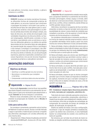 Manual do Professor
44
44
de cada gênero, incluindo, nesse âmbito, o gênero
romance e o conflito.
Habilidade da BNCC
▶ EF69LP47: Analisar, em textos narrativos ficcionais,
as diferentes formas de composição próprias de
cada gênero, os recursos coesivos que constroem
a passagem do tempo e articulam suas partes, a
escolha lexical típica de cada gênero para a carac-
terização dos cenários e dos personagens e os efei-
tos de sentido decorrentes dos tempos verbais, dos
tipos de discurso, dos verbos de enunciação e das
variedades linguísticas (no discurso direto, se hou-
ver) empregados, identificando o enredo e o foco
narrativo e percebendo como se estrutura a narra-
tiva nos diferentes gêneros e os efeitos de sentido
decorrentes do foco narrativo típico de cada gênero,
da caracterização dos espaços físico e psicológico
e dos tempos cronológico e psicológico, das dife-
rentes vozes no texto (do narrador, de personagens
em discurso direto e indireto), do uso de pontuação
expressiva, palavras e expressões conotativas e pro-
cessos figurativos e do uso de recursos linguístico-
-gramaticais próprios a cada gênero narrativo.
ORIENTAÇÕES DIDÁTICAS
Objetivos da Missão
• Identificar o conflito gerador de uma narrativa.
• Reconhecer os elementos que compõem
a narrativa.
• Compreender a estrutura básica de uma narrativa.
Aquecendo ▶ Páginas 99 a 101
Nessa seção Aquecendo, é preciso focar nas questões
que dizem respeito à estrutura e aos elementos da nar-
rativa, pois é o percurso necessário para desenvolver a
seção Valendo! de forma tranquila e consistente.
Resolva essas atividades junto dos alunos, já au-
xiliando na preparação do trabalho com a Missão 4
na sequência.
Links para outros sites
Se considerar conveniente, apresente outros trechos
de Robinson Crusoé aos alunos. Acesse a versão indicada
a seguir e aproveite o material para conversar a respeito
das diferentes abordagens em versões diferentes de
uma mesma obra.
▶ Disponível em: <https://www.virtualbooks.com.br/v2/
ebooks/pdf/00855.pdf>. Acesso em: 29 mar. 2020.
Valendo! ▶ Página 102
O descritor 10 será amplamente avaliado nessa seção,
pois a proposta é identificar os elementos da narrativa,
narrador, personagens, tempo, espaço e enredo, além
de observar a estrutura do enredo, composta por situa-
ção inicial, conflito, clímax e desfecho, dando ênfase ao
conflito gerador desse enredo.
Além disso, reconhecer os aspectos do foco narrativo
presentes no texto e o tipo de narrador será uma outra
possibilidade de colocar o aluno diante de condições que
compõem a narrativa, a fim de explorar o trecho lido de
romance de forma exaustiva e consistente.
Se considerar relevante para o momento, escolha ou-
tro trecho do material indicado anteriormente e reforce
as questões abordadas nessa seção a partir de novos
trechos do romance Robinson Crusoé, de Daniel Defoe.
1. Nessa atividade, chame a atenção dos alunos para a
palavra empregada na descrição do espaço, que reforça
os perigos do ambiente descrito (onda violentíssima)
e contribui para a construção do conflito.
2. Nessa atividade, peça aos alunos que identifiquem
as marcas linguísticas que permitem concluir sobre o
tipo de narrador do romance. Leve-os a retomar os pro-
nomes e verbos em primeira pessoa que contornaram
anteriormente, a fim de ajudá-los.
3. Nessa atividade, os alunos deverão perceber que o
trecho lido inicia-se pelo conflito, marcado pela conse-
quência da tempestade: o naufrágio do bote e os ho-
mens lançados em alto-mar.
4. Nessa atividade, espera-se que os alunos consigam
perceber que o trecho citado corresponde ao desfecho
do capítulo, momento em que o narrador consegue re-
tornar à ilha com os objetos retirados do navio, a fim de
garantir sua segurança.
MISSÌO 5 ................... Páginas 103 a 106
D15 – Estabelecer relações lógico-discursivas presentes
no texto, marcadas por conjunções, advérbios etc.
Todo texto de maior extensão apresenta conectores,
que podem ser conjunções, preposições, advérbios e
respectivas locuções, que estabelecem relações semân-
ticas distintas, entre elas as relações de causalidade, de
comparação, de concessão, de tempo, de condição, de
adição, de explicação, de oposição etc.
Diante da análise de textos com essa configuração,
reconhecer o tipo de relação semântica estabelecida,
a partir da análise dos conectores, é uma habilidade
basilar na compreensão da coesão e da coerência do
texto em questão.
No romance, por se tratar de um texto de maior ex-
tensão, as relações semânticas estabelecidas são muitas,
 