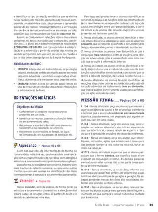 Acerta Brasil | Língua Portuguesa | 8o
ano 45
45
e identificar o tipo de relação semântica que se efetiva
nesse cenário, por meio dos elementos de conexão, com-
preende uma habilidade capaz de promover a apreensão
da coesão do texto e, consequentemente, a verificação
da coerência textual, analisando se ela existe ou não,
questões que correspondem ao foco do descritor 15.
Assim, ao “estabelecer relações lógico-discursivas
presentes no texto, marcadas por conjunções, advér-
bios etc.”, o aluno estará desenvolvendo as habilidades
EF08LP10 e EF08LP13, que correspondem à interpre-
tação e à inferência a partir da análise dos efeitos de
sentido produzidos pelo uso dos recursos de coesão a
partir dos conectores próprios da Língua Portuguesa.
Habilidades da BNCC
▶ EF08LP10: Interpretar, em textos lidos ou de produção
própria, efeitos de sentido de modificadores do verbo
(adjuntos adverbiais – advérbios e expressões adver-
biais), usando-os para enriquecer seus próprios textos.
▶ EF08LP13: Inferir efeitos de sentido decorrentes do
uso de recursos de coesão sequencial: conjunções
e articuladores textuais.
ORIENTAÇÕES DIDÁTICAS
Objetivos da Missão
• Compreender as relações lógico-discursivas
presentes em um texto.
• Identificar os recursos coesivos e a função deles
no encadeamento do texto.
• Reconhecer a coerência textual como elemento
fundamental na elaboração de um texto.
• Reconhecer as expressões de tempo, de lugar,
de comparação, de causalidade, de condição etc.
Aquecendo ▶ Páginas 103 a 105
Além das questões de interpretação do trecho de
romance lido, mais uma vez, será necessária uma intera-
ção com as especificidades da narrativa com atenção à
estrutura e aos elementos composicionais desse gênero.
Dessa forma, se considerar conveniente, trabalhe com
mais trechos do referido romance, ou apresente outros
trechos que possam auxiliar na identificação dos itens
correspondentes à estrutura e aos elementos da narrativa.
Valendo! ▶ Página 106
Nesse Valendo!, além da análise, de forma geral, da
estrutura e dos elementos da narrativa, a atenção central
estará sobre as relações entre as partes do texto e o
sentido estabelecido entre elas.
Para isso, será preciso levar os alunos a identificar os
recursos coesivos e as funções deles na construção do
texto, reconhecendo as expressões de tempo, de lugar, de
causa, de condição, entre outras possibilidades, a partir
da leitura e da análise das relações lógico-discursivas
presentes no texto em questão.
1. Nessa atividade, os alunos deverão identificar a rela-
ção lógico-discursiva estabelecida pelo uso do advérbio
enquanto, que acrescenta ao contexto a circunstância de
tempo, apresentado quando o fato narrado aconteceu.
2. Nessa atividade, os alunos deverão identificar que a
conjunção mas estabelece, entre as orações, uma rela-
ção de adversidade, pois é apresentada uma informa-
ção que se opõe à informação anterior.
3. Nessa atividade, os alunos deverão identificar a re-
lação lógico-discursiva estabelecida pelo uso da con-
junção subordinativa condicional se, concluindo que se
refere à ideia de condição, destacada na alternativa C.
4. Nessa atividade, os alunos deverão identificar as
relações lógico-discursivas estabelecidas pelo uso da
locução adverbial de instrumento com os binóculos,
que indica qual foi o instrumento usado para a efetiva-
ção da ação indicada (espiar).
MISSÃO FINAL........Páginas 107 a 110
1. D4 – Nessa atividade, peça aos alunos que releiam o
quarto parágrafo do causo, a fim de analisar o contexto
e concluir que a expressão embarcar em canoa furada
significa, popularmente, ser enganado por alguém al-
gum dia, cair em uma cilada.
2. D4 – Nessa atividade, peça aos alunos que, pela si-
tuação narrada por Alexandre, eles infiram algumas de
suas características, como o fato de ser esperto e rápi-
do para a tomada de decisões em situações extremas.
3. D4 – Nessa atividade, peça aos alunos que identi-
fiquem, no trecho, ações que evidenciam o desespero
das pessoas (perder a fala, soltar os rosários, botar as
mãos na cabeça).
4. D13 – Nessa atividade, espera-se que os alunos per-
cebam que o termo bandas, que significa lugar, é um
exemplo de linguagem informal. As demais palavras
elencadas nas alternativas não fazem parte desse con-
texto de informalidade.
5. D12 – Nessa atividade, se necessário, informe aos
alunos que os causos são gêneros de origem oral, cujas
histórias são transmitidas de geração a geração. Os es-
paços presentes nessas histórias são localidades dis-
tantes dos grandes centros urbanos.
6. D10 – Nessa atividade, se necessário, releia o tex-
to com os alunos e peça-lhes que eles identifiquem o
momento em que começa a tensão na história contada
por Alexandre.
 