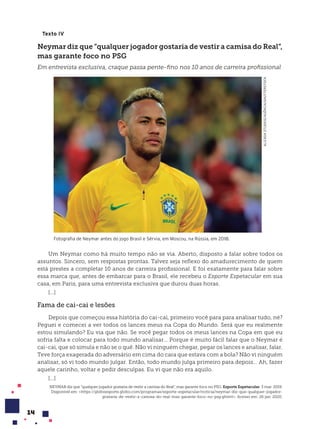 14
Texto IV
Neymar diz que “qualquer jogador gostaria de vestir a camisa do Real”,
mas garante foco no PSG
Em entrevista exclusiva, craque passa pente-fino nos 10 anos de carreira profissional
ALIZADA
STUDIOS/AGÊNCIA/SHUTTERSTOCK
Fotografia de Neymar antes do jogo Brasil e Sérvia, em Moscou, na Rússia, em 2018.
Um Neymar como há muito tempo não se via. Aberto, disposto a falar sobre todos os
assuntos. Sincero, sem respostas prontas. Talvez seja reflexo do amadurecimento de quem
está prestes a completar 10 anos de carreira profissional. E foi exatamente para falar sobre
essa marca que, antes de embarcar para o Brasil, ele recebeu o Esporte Espetacular em sua
casa, em Paris, para uma entrevista exclusiva que durou duas horas.
[...]
Fama de cai-cai e les›es
Depois que começou essa história do cai-cai, primeiro você para para analisar tudo, né?
Peguei e comecei a ver todos os lances meus na Copa do Mundo. Será que eu realmente
estou simulando? Eu via que não. Se você pegar todos os meus lances na Copa em que eu
sofria falta e colocar para todo mundo analisar... Porque é muito fácil falar que o Neymar é
cai-cai, que só simula e não se o quê. Não vi ninguém chegar, pegar os lances e analisar, falar.
Teve força exagerada do adversário em cima do cara que estava com a bola? Não vi ninguém
analisar, só vi todo mundo julgar. Então, todo mundo julga primeiro para depois... Ah, fazer
aquele carinho, voltar e pedir desculpas. Eu vi que não era aquilo.
[...]
NEYMAR diz que “qualquer jogador gostaria de vestir a camisa do Real”, mas garante foco no PSG. Esporte Espetacular. 3 mar. 2019.
Disponível em: <https://globoesporte.globo.com/programas/esporte-espetacular/noticia/neymar-diz-que-qualquer-jogador-
gostaria-de-vestir-a-camisa-do-real-mas-garante-foco-no-psg.ghtml>. Acesso em: 26 jan. 2020.
 