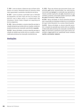 Manual do Professor
46
46
7. D10 – Leve os alunos a observar que, ao fazer outro
buraco na canoa, Alexandre deixa as pessoas ainda
mais apavoradas e aumenta a tensão da narrativa.
8. D10 – Leve os alunos a perceber que a intenção
de Alexandre, ao fazer mais um furo na canoa, era
permitir que a água saísse e a embarcação não
afundasse. Assim, todos chegam em segurança às
terras alagoanas.
9. D15 – Nessa atividade, os alunos deverão perceber a
relação temporal que existe entre as orações, evidencia-
da pela presença da conjunção subordinativa quando.
10. D15 – Nessa atividade, os alunos deverão perceber a
relação de adição que existe entre as orações, eviden-
ciada pela presença da conjunção coordenativa e.
11. D15 – Peça aos alunos que procurem trocar a ex-
pressão pois pelas apresentadas nas alternativas,
concluindo que porque é a conjunção que apresenta o
mesmo sentido explicativo de pois. Questione-os que
sentidos as demais conjunções podem expressar: a fim
de, para (finalidade) e mas (oposição).
12. D15 – Nessa atividade, os alunos deverão perceber
que a expressão em destaque evidencia a circunstância
de lugar (onde Alexandre viu a canoa cheia de gente).
13. D15 – Nessa atividade, os alunos deverão perce-
ber a relação de oposição que existe entre as orações,
evidenciada pela presença da conjunção coordenativa
mas. Se necessário, questione-os por quais outras con-
junções o mas poderia ser substituído nesse contexto
(porém, entretanto, todavia).
Anotações
 