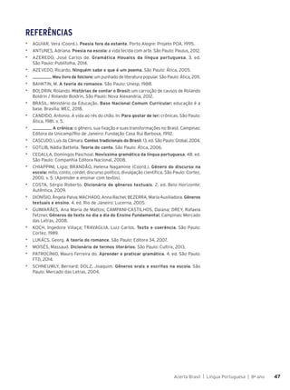 Acerta Brasil | Língua Portuguesa | 8o
ano 47
47
REFERÊNCIAS
▶ AGUIAR, Vera (Coord.). Poesia fora da estante. Porto Alegre: Projeto POA, 1995.
▶ ANTUNES, Adriana. Poesia na escola: a vida tecida com arte. São Paulo: Paulus, 2012.
▶ AZEREDO, José Carlos de. Gramática Houaiss da língua portuguesa. 3. ed.
São Paulo: Publifolha, 2014.
▶ AZEVEDO, Ricardo. Ninguém sabe o que é um poema. São Paulo: Ática, 2005.
▶ . Meu livro de folclore: um punhado de literatura popular. São Paulo: Ática, 2011.
▶ BAHKTIN, M. A teoria do romance. São Paulo: Unesp, 1988.
▶ BOLDRIN, Rolando. Histórias de contar o Brasil: um carroção de causos de Rolando
Boldrin / Rolando Boldrin. São Paulo: Nova Alexandria, 2012.
▶ BRASIL. Ministério da Educação. Base Nacional Comum Curricular: educação é a
base. Brasília: MEC, 2018.
▶ CANDIDO, Antonio. A vida ao rés do chão. In: Para gostar de ler: crônicas. São Paulo:
Ática, 1981. v. 5.
▶ . A crônica: o gênero, sua fixação e suas transformações no Brasil. Campinas:
Editora da Unicamp/Rio de Janeiro: Fundação Casa Rui Barbosa, 1992.
▶ CASCUDO, Luís da Câmara. Contos tradicionais do Brasil. 13. ed. São Paulo: Global, 2004.
▶ GOTLIB, Nádia Battella. Teoria do conto. São Paulo: Ática, 2006.
▶ CEGALLA, Domingos Paschoal. Novíssima gramática da língua portuguesa. 48. ed.
São Paulo: Companhia Editora Nacional, 2008.
▶ CHIAPPINI, Ligia; BRANDÃO, Helena Nagamine (Coord.). Gênero do discurso na
escola: mito, conto, cordel, discurso político, divulgação científica. São Paulo: Cortez,
2000. v. 5. (Aprender e ensinar com textos).
▶ COSTA, Sérgio Roberto. Dicionário de gêneros textuais. 2. ed. Belo Horizonte:
Autêntica, 2009.
▶ DIONÍSIO, Ângela Paiva; MACHADO, Anna Rachel; BEZERRA, Maria Auxiliadora. Gêneros
textuais e ensino. 4. ed. Rio de Janeiro: Lucerna, 2005.
▶ GUIMARÃES, Ana Maria de Mattos; CAMPANI-CASTILHOS, Daiana; DREY, Rafaela
Fetzner. Gêneros de texto no dia a dia do Ensino Fundamental. Campinas: Mercado
das Letras, 2008.
▶ KOCH, Ingedore Villaça; TRAVAGLIA, Luiz Carlos. Texto e coerência. São Paulo:
Cortez, 1989.
▶ LUKÁCS, Georg. A teoria do romance. São Paulo: Editora 34, 2007.
▶ MOISÉS, Massaud. Dicionário de termos literários. São Paulo: Cultrix, 2013.
▶ PATROCÍNIO, Mauro Ferreira do. Aprender e praticar gramática. 4. ed. São Paulo:
FTD, 2014.
▶ SCHNEUWLY, Bernard; DOLZ, Joaquim. Gêneros orais e escritos na escola. São
Paulo: Mercado das Letras, 2004.
 