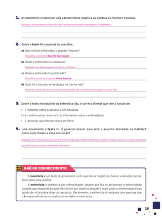 15
1. As manchetes evidenciam uma característica negativa ou positiva de Neymar? Explique.
Resposta: as manchetes evidenciam uma característica negativa de Neymar: o fingimento.
2. Sobre o texto IV, responda às questões.
a) Que veículo entrevistou o jogador Neymar?
Resposta: o programa Esporte Espetacular.
b) Onde a entrevista foi realizada?
Resposta: na casa do jogador, em Paris, na França.
c) Onde a entrevista foi publicada?
Resposta: no site do programa Globo Esporte.
d) Qual foi o assunto de destaque no trecho lido?
Resposta: a fama de cai-cai e as lesões do jogador são o assunto de destaque no trecho lido.
3. Sobre o texto introdutório da entrevista lida, é correto afirmar que tem a função de:
( ) informar sobre o assunto a ser discutido.
( ) contextualizar a entrevista, informando sobre o entrevistado.
( ) anunciar que Neymar mora em Paris.
4. Leia novamente o texto III. É possível prever qual será o assunto abordado na matéria?
Como você chegou a essa conclusão?
Resposta: sim, é possível prever que a matéria irá falar dos tombos do Neymar durante os jogos e qual foi a repercussão disso
nas redes sociais, já que a manchete cita memes.
X
baú do conhecimento
A manchete é um texto relativamente curto que tem a função de chamar a atenção dos lei-
tores para uma matéria.
A entrevista é composta por entrevistador (aquele que faz as perguntas) e entrevistado
(aquele que responde às questões) e tem por objetivo descobrir mais sobre o entrevistado e seu
ponto de vista sobre diversos assuntos. Geralmente, a entrevista é realizada com pessoas que
são especialistas ou se destacam em determinada área.
 
