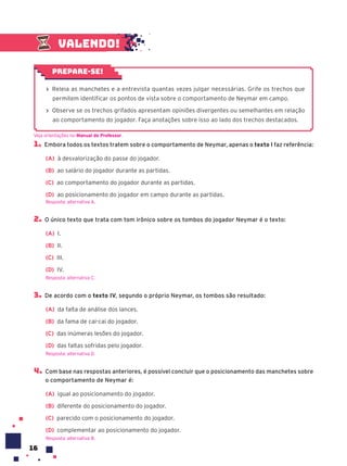 16
Valendo!
› Releia as manchetes e a entrevista quantas vezes julgar necessárias. Grife os trechos que
permitem identificar os pontos de vista sobre o comportamento de Neymar em campo.
› Observe se os trechos grifados apresentam opiniões divergentes ou semelhantes em relação
ao comportamento do jogador. Faça anotações sobre isso ao lado dos trechos destacados.
Prepare-se!
1. Embora todos os textos tratem sobre o comportamento de Neymar, apenas o texto I faz referência:
(A) à desvalorização do passe do jogador.
(B) ao salário do jogador durante as partidas.
(C) ao comportamento do jogador durante as partidas.
(D) ao posicionamento do jogador em campo durante as partidas.
Resposta: alternativa A.
2. O único texto que trata com tom irônico sobre os tombos do jogador Neymar é o texto:
(A) I.
(B) II.
(C) III.
(D) IV.
Resposta: alternativa C.
3. De acordo com o texto IV, segundo o próprio Neymar, os tombos são resultado:
(A) da falta de análise dos lances.
(B) da fama de cai-cai do jogador.
(C) das inúmeras lesões do jogador.
(D) das faltas sofridas pelo jogador.
Resposta: alternativa D.
4. Com base nas respostas anteriores, é possível concluir que o posicionamento das manchetes sobre
o comportamento de Neymar é:
(A) igual ao posicionamento do jogador.
(B) diferente do posicionamento do jogador.
(C) parecido com o posicionamento do jogador.
(D) complementar ao posicionamento do jogador.
Resposta: alternativa B.
Veja orientações no Manual do Professor.
 