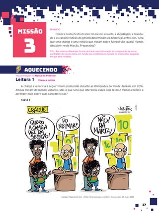 missão
17
Embora muitos textos tratem do mesmo assunto, a abordagem, a finalida-
de e as características do gênero determinam as diferenças entre eles. Será
que uma charge e uma notícia que tratam sobre futebol são iguais? Vamos
descobrir nesta Missão. Preparados?
D20 – Reconhecer diferentes formas de tratar uma informação na comparação de textos
que tratam do mesmo tema, em função das condições em que ele foi produzido e daquelas
em que será recebido.
3
Leitura 1 Charge e notícia
A charge e a notícia a seguir foram produzidas durante as Olimpíadas do Rio de Janeiro, em 2016.
Ambas tratam do mesmo assunto. Mas o que será que diferencia esses dois textos? Vamos conferir e
aprender mais sobre suas características?
Texto I
Junião. Disponível em: <http://www.juniao.com.br/>. Acesso em: 26 mar. 2020.
JUNIÃO
Veja orientações no Manual do Professor.
aquecendo
EF69LP30
 