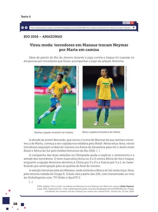 18
Texto II
RIO 2016 – AMAZONAS
Virou moda: torcedores em Manaus trocam Neymar
por Marta em camisa
Ideia de garoto do Rio de Janeiro durante o jogo contra o Iraque foi copiada no
Amazonas por torcedores que foram acompanhar o jogo da seleção feminina
TGSPHOTO/
ALAMY/
FOTOARENA
Marta, jogadora brasileira de futebol.
THIAGO
DIAS
RODRIGUES/AGÊNCIA/SHUTTERSTOCK
Neymar, jogador brasileiro de futebol.
A atitude do jovem Bernardo, que riscou o nome de Neymar da sua camisa e escre-
veu o de Marta, começa a ser copiada nos estádios pelo Brasil. Nesta terça-feira, vários
torcedores seguiram a ideia do menino na Arena da Amazônia para ver o duelo entre
Brasil e África do Sul pelo futebol feminino da Rio 2016. [...]
A campanha das duas seleções na Olimpíada ajuda a explicar o sentimento e a
atitude dos torcedores. O time masculino ficou no 0 a 0 contra África do Sul e Iraque,
enquanto a equipe feminina derrotou a China por 3 a 0 e a Suécia por 5 a 1, se classi-
ficando por antecipação para as quartas de final do torneio.
A seleção feminina está em Manaus, onde enfrenta a África do Sul nesta terça-feira,
pela terceira rodada do Grupo E. A bola rola a partir das 22h, com transmissão ao vivo
do GloboEsporte.com, TV Globo e SporTV 2.
[...]
PINA, Isabela. Virou moda: torcedores em Manaus trocam Neymar por Marta em camisa. Globo Esporte.
9 ago. 2016. Disponível em: <http://globoesporte.globo.com/am/olimpiadas/noticia/2016/08/virou-moda-
torcedores-em-manaus-trocam-neymar-por-marta-em-camisa.html>. Acesso em: 25 mar. 2020.
http://globoesporte.globo.com/am/olimpiadas/noticia/2016/08/virou-moda-torcedores-em-manaus-trocam-neymarl
 