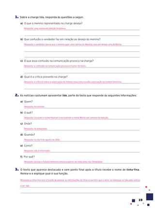 19
1. Sobre a charge lida, responda às questões a seguir.
a) O que o menino representado na charge deseja?
Resposta: uma camisa da seleção brasileira.
b) Que confusão o vendedor faz em relação ao desejo do menino?
Resposta: o vendedor pensa que o menino quer uma camisa do Neymar, mas ele deseja uma da Marta.
c) O que essa confusão na comunicação provoca na charge?
Resposta: a confusão na comunicação provoca o humor do texto.
d) Qual é a crítica presente na charge?
Resposta: a crítica é sobre a valorização do futebol masculino e a não valorização do futebol feminino.
2. As notícias costumam apresentar lide, parte do texto que responde às seguintes informações:
a) Quem?
Resposta: torcedores.
b) O quê?
Resposta: riscaram o nome Neymar e escreveram o nome Marta nas camisas da seleção.
c) Onde?
Resposta: no Amazonas.
d) Quando?
Resposta: no dia 9 de agosto de 2016.
e) Como?
Resposta: não é informado.
f) Por quê?
Resposta: porque o futebol feminino estava superior ao masculino nas Olimpíadas.
3. O texto que aparece destacado e sem ponto final após o título recebe o nome de linha-fina.
Releia-o e explique qual é sua função.
Resposta: a linha-fina tem a função de ampliar as informações do título e permitir que o leitor se interesse ou não pela notícia
a ser lida.
 