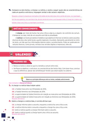 20
Valendo!
› Releia os textos e observe qual é a temática comum entre eles.
› Verifique os objetivos, a estrutura, as características dos textos lidos. Com base nisso, conclua:
o que os diferencia, apesar das semelhanças? Anote suas observações no caderno.
Prepare-se!
1. A charge e a notícia lidas tratam sobre:
(A) o futebol masculino nas Olimpíadas de 2016.
(B) o futebol feminino nas Olimpíadas de 2016.
(C) a superioridade do futebol feminino em relação ao masculino nas Olimpíadas de 2016.
(D) a superioridade do futebol masculino em relação ao feminino nas Olimpíadas de 2016.
2. Sobre a charge e a notícia lidas, é correto afirmar que:
(A) a charge informa sobre o assunto, enquanto a notícia faz uma crítica a ele.
(B) a notícia informa sobre o assunto, enquanto a charge faz uma crítica a ele.
(C) tanto a notícia quanto a charge informam sobre o assunto.
(D) tanto a notícia quanto a charge fazem uma crítica ao assunto.
Resposta: alternativa B.
Veja orientações no Manual do Professor.
Resposta: alternativa C.
Observe as principais diferenças entre os textos, anotadas anteriormente.
baú do conhecimento
A charge, por meio do humor, faz uma crítica a algo ou a alguém. Ao contrário do cartum,
é temporal, ou seja, trata de um assunto ocorrido na atualidade.
A notícia é um texto jornalístico-midiático cujo objetivo é informar os leitores sobre assuntos
diversos do dia a dia, tanto locais, quanto regionais e mundiais. Apresenta, geralmente no início
do texto, um lide que traz informações básicas sobre o acontecimento. Pode ser publicada em
veículos diversos, como jornais, revistas (nas versões digitais e impressas), sites etc.
4. Compare os dois textos, a charge e a notícia, e anote a seguir quais são as características de
cada um quanto a estrutura, linguagem verbal e não verbal e objetivos.
Resposta: a charge é composta por ilustrações e têm balões de fala. Além disso, tem o sentido de humor. Já a reportagem
tem foto dos jogadores, com manchete e lide, não tem sentido de humor e usa linguagem direta. A charge tem o objetivo de
entreter e fazer uma crítica, e a reportagem, de informar.
 