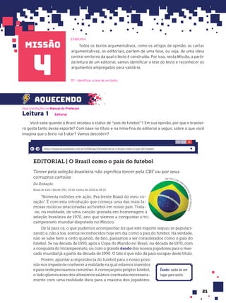 missão
21
Todos os textos argumentativos, como os artigos de opinião, as cartas
argumentativas, os editoriais, partem de uma tese, ou seja, de uma ideia
central em torno da qual o texto é construído. Por isso, nesta Missão, a partir
da leitura de um editorial, vamos identificar a tese do texto e reconhecer os
argumentos empregados para validá-la.
EF89LP04
4
Leitura 1 Editorial
Você sabe quando o Brasil recebeu o status de “país do futebol”? Em sua opinião, por que o brasilei-
ro gosta tanto desse esporte? Com base no título e na linha-fina do editorial a seguir, sobre o que você
imagina que o texto vai tratar? Vamos descobrir?
EDITORIAL | O Brasil como o país do futebol
Torcer pela seleção brasileira não significa torcer pela CBF ou por seus
corruptos cartolas
Da Redação
Brasil de Fato | Recife (PE), 29 de Junho de 2018 às 08:10
“Noventa milhões em ação. Pra frente Brasil do meu co-
ração”. É com esta introdução que começa uma das mais fa-
mosas músicas relacionadas ao futebol em nosso país. Trata-
-se, na realidade, de uma canção gravada em homenagem à
seleção brasileira de 1970, ano que viemos a conquistar o tri-
campeonato mundial disputado no México.
De lá para cá, o que pudemos acompanhar foi que este esporte seguiu se populari-
zando e, não à toa, somos reconhecidos hoje em dia como o país do futebol. Na verdade,
não se sabe bem a certo quando, de fato, passamos a ser considerados como o país do
futebol. Se na década de 1950, após a Copa do Mundo no Brasil, na década de 1970, com
a conquista do tricampeonato, ou com o grande êxodo dos nossos jogadores para o mer-
cado mundial já a partir da década de 1990. O fato é que não dá para escapar deste título.
Porém, apontar a importância do futebol para o nosso povo
não nos impede de conhecer a realidade na qual estamos inseridos
e para onde precisamos caminhar. A começar pelo próprio futebol,
o lado glamouroso dos altíssimos salários contrasta necessaria-
mente com uma realidade dura para a maioria dos jogadores.
Êxodo: saída de um
lugar para outro.
https://www.brasildefato.com.br/2018/06/29/editorial-or-o-brasil-como-o-pais-do-futebol
NATTEE CHALERM
T
I
R
A
G
O
O
L
/
S
H
U
T
T
E
R
S
T
O
C
K
Veja orientações no Manual do Professor.
aquecendo
D7 – Identificar a tese de um texto.
 