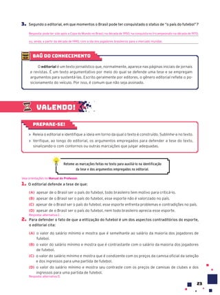 23
3. Segundo o editorial, em que momentos o Brasil pode ter conquistado o status de “o país do futebol”?
Resposta: pode ter sido após a Copa do Mundo no Brasil, na década de 1950; na conquista no tricampeonato na década de 1970;
ou, ainda, a partir da década de 1990, com a ida dos jogadores brasileiros para o mercado mundial.
Valendo!
› Releia o editorial e identifique a ideia em torno da qual o texto é construído. Sublinhe-a no texto.
› Verifique, ao longo do editorial, os argumentos empregados para defender a tese do texto,
sinalizando-o com contornos ou outras marcações que julgar adequadas.
Prepare-se!
1. O editorial defende a tese de que:
(A) apesar de o Brasil ser o país do futebol, todo brasileiro tem motivo para criticá-lo.
(B) apesar de o Brasil ser o país do futebol, esse esporte não é valorizado no país.
(C) apesar de o Brasil ser o país do futebol, esse esporte enfrenta problemas e contradições no país.
(D) apesar de o Brasil ser o país do futebol, nem todo brasileiro aprecia esse esporte.
2. Para defender o fato de que a elitização do futebol é um dos aspectos contraditórios do esporte,
o editorial cita:
(A) o valor do salário mínimo e mostra que é semelhante ao salário da maioria dos jogadores de
futebol.
(B) o valor do salário mínimo e mostra que é contrastante com o salário da maioria dos jogadores
de futebol.
(C) o valor do salário mínimo e mostra que é condizente com os preços da camisa oficial da seleção
e dos ingressos para uma partida de futebol.
(D) o valor do salário mínimo e mostra seu contraste com os preços de camisas de clubes e dos
ingressos para uma partida de futebol.
Resposta: alternativa D.
Veja orientações no Manual do Professor.
Resposta: alternativa C.
Retome as marcações feitas no texto para auxiliá-lo na identificação
da tese e dos argumentos empregados no editorial.
baú do conhecimento
O editorial é um texto jornalístico que, normalmente, aparece nas páginas iniciais de jornais
e revistas. É um texto argumentativo por meio do qual se defende uma tese e se empregam
argumentos para sustentá-las. Escrito geralmente por editores, o gênero editorial reflete o po-
sicionamento do veículo. Por isso, é comum que não seja assinado.
 
