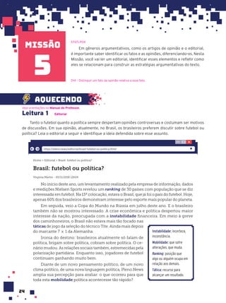 missão
24
Em gêneros argumentativos, como os artigos de opinião e o editorial,
é importante saber identificar os fatos e as opiniões, diferenciando-os. Nesta
Missão, você vai ler um editorial, identificar esses elementos e refletir como
eles se relacionam para construir as estratégias argumentativas do texto.
Leitura 1 Editorial
Tanto o futebol quanto a política sempre despertam opiniões controversas e costumam ser motivos
de discussões. Em sua opinião, atualmente, no Brasil, os brasileiros preferem discutir sobre futebol ou
política? Leia o editorial a seguir e identifique a ideia defendida sobre esse assunto.
Veja orientações no Manual do Professor.
aquecendo
5
EF67LP04
Home > Editorial > Brasil: futebol ou política?
Brasil: futebol ou política?
Virginia Martin - 05/11/2018 12h04
No início deste ano, um levantamento realizado pela empresa de informação, dados
e medições Nielsen Sports revelou um ranking de 30 países com população que se diz
interessada em futebol. Na 13ª colocação, estava o Brasil, que já foi o país do futebol. Hoje,
apenas 60% dos brasileiros demonstram interesse pelo esporte mais popular do planeta.
Em seguida, veio a Copa do Mundo na Rússia em julho deste ano. E o brasileiro
também não se mostrou interessado. A crise econômica e política despertou maior
interesse da nação, preocupada com a instabilidade financeira. Em meio à greve
dos caminhoneiros, o Brasil não estava mais tão focado nas
táticas de jogo da seleção do técnico Tite. Ainda mais depois
do marcante 7 × 1 da Alemanha.
Ironia do destino: brasileiros atualmente só falam de
política, brigam sobre política, cobram sobre política. O ce-
nário mudou. As relações sociais também, estremecidas pela
polarização partidária. Enquanto isso, jogadores de futebol
continuam ganhando muito bem.
Diante de um novo pensamento político, de um novo
clima político, de uma nova linguagem política, Pleno.News
amplia sua percepção para avaliar: o que ocorreu para que
toda esta mobilidade política acontecesse tão rápido?
https://pleno.news/editorial/brasil-futebol-ou-politica.html/
Instabilidade: incerteza,
inconstância.
Mobilidade: que sofre
alterações, que muda.
Ranking: posição que
algo ou alguém ocupa em
relação aos demais.
Tática: recurso para
alcançar um resultado.
D14 – Distinguir um fato da opinião relativa a esse fato.
 