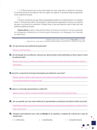 25
[...] O Brasil passa por uma renovação do que significa a política nacional.
O entretenimento do esporte não foi capaz de superar a atenção dada às questões
mais urgentes do país.
[...]
O futuro mostrará em que tanta insatisfação política se transformará. E o futebol,
antes a “menina dos olhos” do brasileiro, talvez precise aguardar no banco do reserva
até que a os ânimos se acalmem. Porque hoje o que precisamos mais é fazer gol nas
políticas públicas do país.
Virgínia Martin é editora-chefe do Pleno.News. Formada em Jornalismo, com pós-graduação
em Propaganda e Marketing, em Comunicação Empresarial e em Pedagogia, tem mestrado
em Multimeios.
1. Em que veículo esse editorial foi publicado?
Resposta: no site Pleno.News.
2. Na introdução de um editorial, costuma ser apresentada a tese defendida no texto. Qual é a tese
do editorial lido?
Resposta: a tese é de que o brasileiro, recentemente, tem priorizado as discussões sobre política, deixando o futebol em
segundo plano.
3. Qual foi o argumento principal empregado para defender essa tese?
Resposta: segundo o editorial, o Brasil passa por uma renovação do que significa a política nacional e os brasileiros passaram
a dar atenção às questões mais urgentes do país.
4. Qual é a conclusão apresentada no editorial?
Resposta: segundo o editorial, o futebol pode esperar, pois precisamos acertar as políticas públicas do país.
5. Em sua opinião, por que neste editorial foi apresentada a assinatura da editora-chefe do jornal?
Possibilidade de resposta: porque houve a intenção de esclarecer que o posicionamento apresentado é o da editora-chefe do
jornal, e não do jornal.
6. Compare este editorial com o lido na Missão 4. As opiniões a respeito de o Brasil ser o país do
futebol são:
( ) diferentes. ( ) semelhantes. ( ) complementares.
X
MARTIN, Virgínia. Brasil: futebol ou política? Pleno.News. 5 nov. 2018.
Disponível em: <https://pleno.news/editorial/brasil-futebol-ou-politica.html/>. Acesso em: 29 jan. 2020.
 