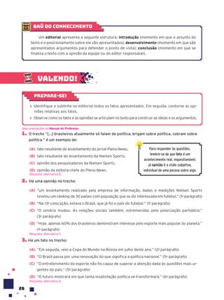 26
baú do conhecimento
Um editorial apresenta a seguinte estrutura: introdução (momento em que o assunto do
texto e o posicionamento sobre ele são apresentados); desenvolvimento (momento em que são
apresentados argumentos para defender o ponto de vista); conclusão (momento em que se
finaliza o texto com a opinião da equipe ou do editor responsável).
› Identifique e sublinhe no editorial todos os fatos apresentados. Em seguida, contorne as opi-
niões relativas aos fatos.
› Observe como os fatos e as opiniões se articulam no texto para construir as ideias e os argumentos.
Prepare-se!
1. O trecho “[...] brasileiros atualmente só falam de política, brigam sobre política, cobram sobre
política.” é um exemplo de:
(A) fato resultante do levantamento do jornal Pleno.News.
(B) fato resultante do levantamento da Nielsen Sports.
(C) opinião dos pesquisadores da Nielsen Sports.
(D) opinião da editora-chefe do Pleno.News.
2. Há uma opinião no trecho:
(A) “um levantamento realizado pela empresa de informação, dados e medições Nielsen Sports
revelou um ranking de 30 países com população que se diz interessada em futebol.” (1o
parágrafo)
(B) “Na 13a
colocação, estava o Brasil, que já foi o país do futebol.” (1o
parágrafo)
(C) “O cenário mudou. As relações sociais também, estremecidas pela polarização partidária.”
(3o
parágrafo)
(D) “Hoje, apenas 60% dos brasileiros demonstram interesse pelo esporte mais popular do planeta.”
(1o
parágrafo)
3. Há um fato no trecho:
(A) “Em seguida, veio a Copa do Mundo na Rússia em julho deste ano.” (2o
parágrafo)
(B) “O Brasil passa por uma renovação do que significa a política nacional.” (5o
parágrafo)
(C) “O entretenimento do esporte não foi capaz de superar a atenção dada às questões mais ur-
gentes do país.” (5o
parágrafo)
(D) “O futuro mostrará em que tanta insatisfação política se transformará.” (6o
parágrafo)
Resposta: alternativa A.
Veja orientações no Manual do Professor.
Resposta: alternativa D.
Resposta: alternativa C.
Para responder às questões,
lembre-se de que fato é um
acontecimento real, inquestionável;
já opini‹o é a visão subjetiva,
individual de uma pessoa sobre algo.
Valendo!
 