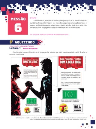 missão
27
Em todo texto, existem as informações principais e as informações se-
cundárias. Essas informações são importantes para a construção do texto e
devem ser identificadas durante a leitura. Nesta Missão, a partir da leitura de
um anúncio de propaganda, você vai identificar essas informações.
EF69LP02
6
Leitura 1 Anúncio de propaganda
Com base na imagem do anúncio de propaganda, sobre o que você imagina que ele trata? Analise o
anúncio e descubra.
REPRODUÇÃO/TRANSAMÉRICA
QUEM respeita o rival fica com a bola toda. Tudoradio.com. 22 maio 2018. Disponível em: <https://tudoradio.com/noticias/ver/
19615-campanha-da-transamerica-convoca-torcidas-para-o-time-da-paz>. Acesso em: 29 jan. 2020.
Veja orientações no Manual do Professor.
REPRODUÇÃO/TRANSAMÉRICA
aquecendo
D9 – Diferenciar as partes principais das secundárias em um texto.
 