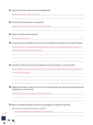 28
1. Qual é o anunciante desse anúncio de propaganda?
Resposta: o anunciante é a Rádio Transamérica.
2. Como foi possível descobrir o anunciante?
Resposta: no anúncio há o logotipo da rádio e o número da estação.
3. Quem é o público-alvo do anúncio?
Resposta: os ouvintes de rádio.
4. O que está sendo divulgado nesse anúncio de propaganda: um produto ou uma ideia? Explique.
Resposta: nesse anúncio de propaganda, está sendo divulgada uma ideia, a de que a violência deve deixar de existir nos
estádios de futebol e todos devem “jogar” pela paz.
5. Identifique o título do anúncio de propaganda. Como você chegou a essa conclusão?
Resposta: “Quem respeita o rival fica com a bola toda”. É possível concluir isso pelo fato de esse trecho ser a informação
com mais destaque no anúncio.
6. Sabendo que slogan é uma frase curta de fácil memorização, que expressa a ideia da empresa,
identifique-o no anúncio lido.
Resposta: “Quem torce com inteligência não tabela com a violência”.
7. Observe a imagem principal do anúncio de propaganda e responda às questões.
a) O que está sendo representado na imagem?
Resposta: dois jogadores de times adversários se cumprimentando.
 
