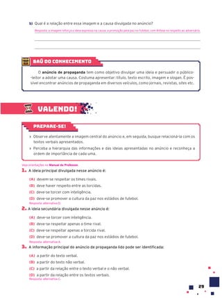 29
Valendo!
› Observe atentamente a imagem central do anúncio e, em seguida, busque relacioná-la com os
textos verbais apresentados.
› Perceba a hierarquia das informações e das ideias apresentadas no anúncio e reconheça a
ordem de importância de cada uma.
Prepare-se!
1. A ideia principal divulgada nesse anúncio é:
(A) devem-se respeitar os times rivais.
(B) deve haver respeito entre as torcidas.
(C) deve-se torcer com inteligência.
(D) deve-se promover a cultura da paz nos estádios de futebol.
2. A ideia secundária divulgada nesse anúncio é:
(A) deve-se torcer com inteligência.
(B) deve-se respeitar apenas o time rival.
(C) deve-se respeitar apenas a torcida rival.
(D) deve-se promover a cultura da paz nos estádios de futebol.
3. A informação principal do anúncio de propaganda lido pode ser identificada:
(A) a partir do texto verbal.
(B) a partir do texto não verbal.
(C) a partir da relação entre o texto verbal e o não verbal.
(D) a partir da relação entre os textos verbais.
Resposta: alternativa C.
Veja orientações no Manual do Professor.
Resposta: alternativa D.
Resposta: alternativa A.
baú do conhecimento
O anúncio de propaganda tem como objetivo divulgar uma ideia e persuadir o público-
-leitor a adotar uma causa. Costuma apresentar: título, texto escrito, imagem e slogan. É pos-
sível encontrar anúncios de propaganda em diversos veículos, como jornais, revistas, sites etc.
b) Qual é a relação entre essa imagem e a causa divulgada no anúncio?
Resposta: a imagem reforça a ideia expressa na causa: a promoção pela paz no futebol, com ênfase no respeito ao adversário.
 