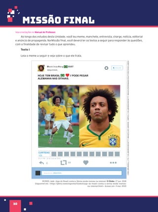 missão final
30
Ao longo dos estudos desta Unidade, você leu meme, manchete, entrevista, charge, notícia, editorial
e anúncio de propaganda. Na Missão final, você deverá ler os textos a seguir para responder às questões,
com a finalidade de revisar tudo o que aprendeu.
Texto I
Leia o meme a seguir e veja sobre o que ele trata.
Veja orientações no Manual do Professor.
M e n i n o N e y 05/07
@dgsolidade_
HOJE TEM BRASIL // PODE PEGAR
ALEMANHA NAS OITAVAS.
@dgsolidade_
20:51 PM - 26 de JUN de 2018
125
64
Responder para
CURTIDAS
CHRIS
BRUNSKILL
LTD
/
COLABORADOR/GETTY
IMAGES/JOE
GIDDENS
-
EMPICS
/
COLABORADOR/GETTY
IMAGES/NODEMAND/SHUTTERSTOCK/LAB212
NUNES, Jade. Jogo do Brasil contra a Sérvia rende memes na internet. O Globo. 27 jun. 2018.
Disponível em: <https://pleno.news/esportes/futebol/jogo-do-brasil-contra-a-servia-rende-memes-
na-internet.html>. Acesso em: 4 mai. 2020.
 