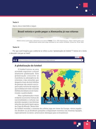 31
Texto II
Agora, leia a manchete a seguir.
Brasil estreia e pode pegar a Alemanha já nas oitavas
BRASIL estreia e pode pegar a Alemanha já nas oitavas. O Globo. 17 jun. 2018. Disponível em: <https://oglobo.globo.com/
esportes/brasil-estreia-pode-pegar-alemanha-ja-nas-oitavas-22790269>. Acesso em: 30 jan. 2020.
Texto III
Por que você imagina que o editorial se refere a uma “globalização do futebol”? Vamos ler o texto
e descobrir de que se trata?
A globalização do futebol
O futebol tornou-se uma
atividade esportivo-cultural
altamente globalizada. Esta
globalização crescente se
manifesta na abrangência do
interesse e das emoções que
desperta (mais de dois bilhões
de pessoas vão assistir aos jo-
gos) e pelo volume de negócios
que mobiliza em todo o mundo
(bilhões de dólares só em trans-
missão e publicidade).
Mas a globalização é mais
evidente na enorme mistura de
nacionalidades e culturas nas
grandes equipes e nas diversas
seleções que participam agora
da Copa do Mundo. Nesta elite
do futebol mundial, a maioria dos atletas joga em times da Europa, vários jogado-
res dividem ou já dividiram posições e disputaram torneios nas mesmas equipes,
especialmente os latino-americanos (destaque para os brasileiros).
RAWPIXEL.COM/SHUTTERSTOCK
https://revistasera.info/2014/06/a-globalizacao-do-futebol-editorial/
 