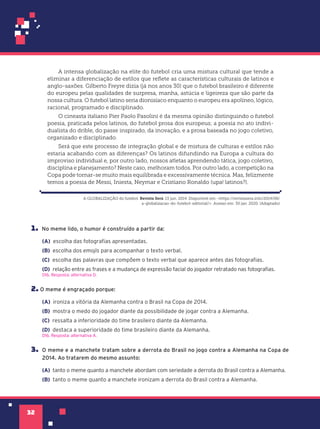 32
1. No meme lido, o humor é construído a partir da:
(A) escolha das fotografias apresentadas.
(B) escolha dos emojis para acompanhar o texto verbal.
(C) escolha das palavras que compõem o texto verbal que aparece antes das fotografias.
(D) relação entre as frases e a mudança de expressão facial do jogador retratado nas fotografias.
D16. Resposta: alternativa D.
2. O meme é engraçado porque:
(A) ironiza a vitória da Alemanha contra o Brasil na Copa de 2014.
(B) mostra o medo do jogador diante da possibilidade de jogar contra a Alemanha.
(C) ressalta a inferioridade do time brasileiro diante da Alemanha.
(D) destaca a superioridade do time brasileiro diante da Alemanha.
D16. Resposta: alternativa A.
3. O meme e a manchete tratam sobre a derrota do Brasil no jogo contra a Alemanha na Copa de
2014. Ao tratarem do mesmo assunto:
(A) tanto o meme quanto a manchete abordam com seriedade a derrota do Brasil contra a Alemanha.
(B) tanto o meme quanto a manchete ironizam a derrota do Brasil contra a Alemanha.
A intensa globalização na elite do futebol cria uma mistura cultural que tende a
eliminar a diferenciação de estilos que reflete as características culturais de latinos e
anglo-saxões. Gilberto Freyre dizia (já nos anos 30) que o futebol brasileiro é diferente
do europeu pelas qualidades de surpresa, manha, astúcia e ligeireza que são parte da
nossa cultura. O futebol latino seria dionisíaco enquanto o europeu era apolíneo, lógico,
racional, programado e disciplinado.
O cineasta italiano Pier Paolo Pasolini é da mesma opinião distinguindo o futebol
poesia, praticada pelos latinos, do futebol prosa dos europeus; a poesia no ato indivi-
dualista do drible, do passe inspirado, da inovação, e a prosa baseada no jogo coletivo,
organizado e disciplinado.
Será que este processo de integração global e de mistura de culturas e estilos não
estaria acabando com as diferenças? Os latinos difundindo na Europa a cultura do
improviso individual e, por outro lado, nossos atletas aprendendo tática, jogo coletivo,
disciplina e planejamento? Neste caso, melhoram todos. Por outro lado, a competição na
Copa pode tornar-se muito mais equilibrada e excessivamente técnica. Mas, felizmente
temos a poesia de Messi, Iniesta, Neymar e Cristiano Ronaldo (upa! latinos?).
A GLOBALIZAÇÃO do futebol. Revista Ser‡. 13 jun. 2014. Disponível em: <https://revistasera.info/2014/06/
a-globalizacao-do-futebol-editorial/>. Acesso em: 30 jan. 2020. (Adaptado)
 