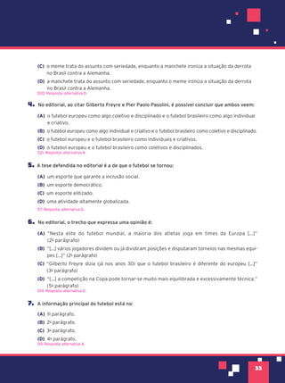33
(C) o meme trata do assunto com seriedade, enquanto a manchete ironiza a situação da derrota
no Brasil contra a Alemanha.
(D) a manchete trata do assunto com seriedade, enquanto o meme ironiza a situação da derrota
no Brasil contra a Alemanha.
D20. Resposta: alternativa D.
4. No editorial, ao citar Gilberto Freyre e Pier Paolo Pasolini, é possível concluir que ambos veem:
(A) o futebol europeu como algo coletivo e disciplinado e o futebol brasileiro como algo individual
e criativo.
(B) o futebol europeu como algo individual e criativo e o futebol brasileiro como coletivo e disciplinado.
(C) o futebol europeu e o futebol brasileiro como individuais e criativos.
(D) o futebol europeu e o futebol brasileiro como coletivos e disciplinados.
D21. Resposta: alternativa A.
5. A tese defendida no editorial é a de que o futebol se tornou:
(A) um esporte que garante a inclusão social.
(B) um esporte democrático.
(C) um esporte elitizado.
(D) uma atividade altamente globalizada.
D7. Resposta: alternativa D.
6. No editorial, o trecho que expressa uma opinião é:
(A) “Nesta elite do futebol mundial, a maioria dos atletas joga em times da Europa [...]”
(2o
parágrafo)
(B) “[...] vários jogadores dividem ou já dividiram posições e disputaram torneios nas mesmas equi-
pes [...]” (2o
parágrafo)
(C) “Gilberto Freyre dizia (já nos anos 30) que o futebol brasileiro é diferente do europeu [...]”
(3o
parágrafo)
(D) “[...] a competição na Copa pode tornar-se muito mais equilibrada e excessivamente técnica.”
(5o
parágrafo)
D14. Resposta: alternativa D.
7. A informação principal do futebol está no:
(A) 1o
parágrafo.
(B) 2o
parágrafo.
(C) 3o
parágrafo.
(D) 4o
parágrafo.
D9. Resposta: alternativa A.
 