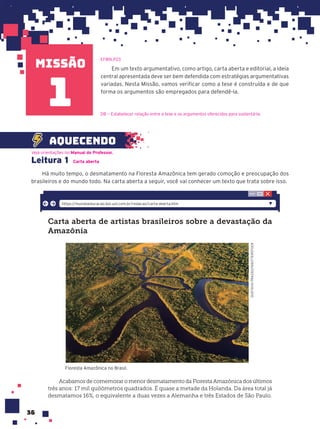 missão
36
Leitura 1 Carta aberta
Há muito tempo, o desmatamento na Floresta Amazônica tem gerado comoção e preocupação dos
brasileiros e do mundo todo. Na carta aberta a seguir, você vai conhecer um texto que trata sobre isso.
Carta aberta de artistas brasileiros sobre a devastação da
Amazônia
GUSTAVO
FRAZAO/SHUTTERSTOCK
Floresta Amazônica no Brasil.
Acabamos de comemorar o menor desmatamento da Floresta Amazônica dos últimos
três anos: 17 mil quilômetros quadrados. É quase a metade da Holanda. Da área total já
desmatamos 16%, o equivalente a duas vezes a Alemanha e três Estados de São Paulo.
https://mundoeducacao.bol.uol.com.br/redacao/carta-aberta.htm
Em um texto argumentativo, como artigo, carta aberta e editorial, a ideia
central apresentada deve ser bem defendida com estratégias argumentativas
variadas. Nesta Missão, vamos verificar como a tese é construída e de que
forma os argumentos são empregados para defendê-la.
aquecendo
EF89LP23
D8 — Estabelecer relação entre a tese e os argumentos oferecidos para sustentá-la.
1
1
Veja orientações no Manual do Professor.
 