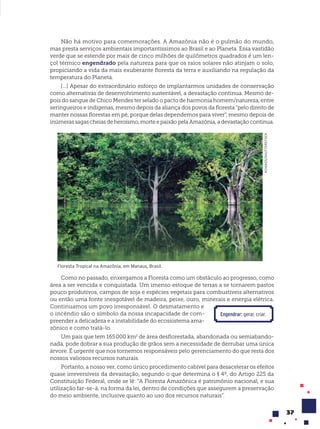 37
Não há motivo para comemorações. A Amazônia não é o pulmão do mundo,
mas presta serviços ambientais importantíssimos ao Brasil e ao Planeta. Essa vastidão
verde que se estende por mais de cinco milhões de quilômetros quadrados é um len-
çol térmico engendrado pela natureza para que os raios solares não atinjam o solo,
propiciando a vida da mais exuberante floresta da terra e auxiliando na regulação da
temperatura do Planeta.
[...] Apesar do extraordinário esforço de implantarmos unidades de conservação
como alternativas de desenvolvimento sustentável, a devastação continua. Mesmo de-
pois do sangue de Chico Mendes ter selado o pacto de harmonia homem/natureza, entre
seringueiros e indígenas, mesmo depois da aliança dos povos da floresta “pelo direito de
manter nossas florestas em pé, porque delas dependemos para viver”, mesmo depois de
inúmeras sagas cheias de heroísmo, morte e paixão pela Amazônia, a devastação continua.
ACHIAOS/SHUTTERSTOCK
Floresta Tropical na Amazônia, em Manaus, Brasil.
Como no passado, enxergamos a Floresta como um obstáculo ao progresso, como
área a ser vencida e conquistada. Um imenso estoque de terras a se tornarem pastos
pouco produtivos, campos de soja e espécies vegetais para combustíveis alternativos
ou então uma fonte inesgotável de madeira, peixe, ouro, minerais e energia elétrica.
Continuamos um povo irresponsável. O desmatamento e
o incêndio são o símbolo da nossa incapacidade de com-
preender a delicadeza e a instabilidade do ecossistema ama-
zônico e como tratá-lo.
Um país que tem 165000 km2
de área desflorestada, abandonada ou semiabando-
nada, pode dobrar a sua produção de grãos sem a necessidade de derrubar uma única
árvore. É urgente que nos tornemos responsáveis pelo gerenciamento do que resta dos
nossos valiosos recursos naturais.
Portanto, a nosso ver, como único procedimento cabível para desacelerar os efeitos
quase irreversíveis da devastação, segundo o que determina o § 4º, do Artigo 225 da
Constituição Federal, onde se lê: “A Floresta Amazônica é patrimônio nacional, e sua
utilização far-se-á, na forma da lei, dentro de condições que assegurem a preservação
do meio ambiente, inclusive quanto ao uso dos recursos naturais”.
Engendrar: gerar, criar.
 