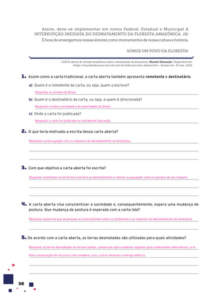 38
1. Assim como a carta tradicional, a carta aberta também apresenta remetente e destinatário.
a) Quem é o remetente da carta, ou seja, quem a escreve?
Resposta: os artistas do Brasil.
b) Quem é o destinatário da carta, ou seja, a quem é direcionada?
Resposta: a toda a sociedade e às autoridades do Brasil.
c) Onde a carta foi publicada?
Resposta: a carta foi publicada no site Mundo Educação.
2. O que teria motivado a escrita dessa carta aberta?
Resposta: a preocupação com os impactos do desmatamento na Amazônia.
3. Com que objetivo a carta aberta foi escrita?
Resposta: manifestar-se de forma contrária ao desmatamento e alertar a população sobre os perigos de seu impacto.
4. A carta aberta visa conscientizar a sociedade e, consequentemente, espera uma mudança de
postura. Que mudança de postura é esperada com a carta lida?
Resposta: espera-se que as pessoas se conscientizem sobre os problemas e os impactos do desmatamento da Amazônia.
5. De acordo com a carta aberta, as terras desmatadas são utilizadas para quais atividades?
Resposta: as terras desmatadas se tornam pastos, campos de soja e espécies vegetais para combustíveis alternativos, ou é
feita a exploração de recursos como madeira, ouro, outros minerais e energia elétrica.
Assim, deve-se implementar em níveis Federal, Estadual e Municipal A
INTERRUPÇÃO IMEDIATA DO DESMATAMENTO DA FLORESTA AMAZÔNICA. JÁ!
É hora de enxergarmos nossas árvores como monumentos de nossa cultura e história.
SOMOS UM POVO DA FLORESTA!
CARTA aberta de artistas brasileiros sobre a devastação da Amazônia. Mundo Educa•‹o. Disponível em:
<https://mundoeducacao.bol.uol.com.br/redacao/carta-aberta.htm>. Acesso em: 25 mar. 2020.
 