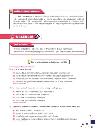 39
Valendo!
› Releia a carta aberta e observe a ideia central em torno da qual é construída.
› Identifique os argumentos empregados para defender a ideia central do texto, contornando-os.
Prepare-se!
1. A tese da carta aberta é:
(A) o aumento do desmatamento na Amazônia é motivo para se comemorar.
(B) o aumento do desmatamento na Amazônia não é motivo para se comemorar.
(C) com as reduções dos índices de desmatamento na Amazônia, deve-se comemorar.
(D) apesar da redução do desmatamento na Amazônia, não se deve comemorar.
Resposta: alternativa D.
2. Segundo a carta aberta, o desmatamento ainda persiste porque:
(A) a floresta é vista como um obstáculo ao progresso.
(B) a floresta é vista como algo a ser preservado.
(C) a floresta é vista como algo inesgotável.
(D) a floresta é vista como algo importante.
Resposta: alternativa A.
3. A proposta apresentada pela carta aberta para a redução do desmatamento é a de que:
(A) a sociedade contribua com denúncias.
(B) o governo federal adote uma postura mais radical.
(C) os prefeitos e vereadores adotem medidas mais eficazes.
(D) a interrupção do desmatamento seja feita em níveis Federal, Estadual e Municipal.
Resposta: alternativa D.
Veja orientações no Manual do Professor.
baú do conhecimento
A carta aberta trata de interesses coletivos e costuma ser publicada em sites da internet,
redes sociais etc. O objetivo da carta aberta é chamar a atenção da sociedade para um problema
de ordem social, política, ambiental etc., a fim de provocar uma mudança de postura por meio
da conscientização. Na carta aberta, são empregadas estratégias argumentativas para defender
um ponto de vista.
Observe como cada ideia apresentada na carta é defendida.
 
