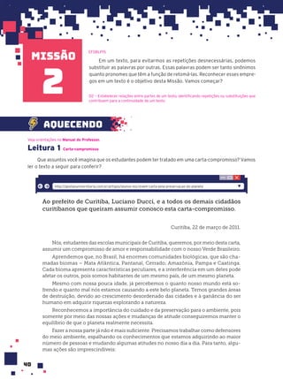 missão
40
Veja orientações no Manual do Professor.
Leitura 1 Carta-compromisso
Que assuntos você imagina que os estudantes podem ter tratado em uma carta-compromisso? Vamos
ler o texto a seguir para conferir?
Ao prefeito de Curitiba, Luciano Ducci, e a todos os demais cidadãos
curitibanos que queiram assumir conosco esta carta-compromisso.
Curitiba, 22 de março de 2011.
Nós, estudantes das escolas municipais de Curitiba, queremos, por meio desta carta,
assumir um compromisso de amor e responsabilidade com o nosso Verde Brasileiro.
Aprendemos que, no Brasil, há enormes comunidades biológicas, que são cha-
madas biomas – Mata Atlântica, Pantanal, Cerrado, Amazônia, Pampa e Caatinga.
Cada bioma apresenta características peculiares, e a interferência em um deles pode
afetar os outros, pois somos habitantes de um mesmo país, de um mesmo planeta.
Mesmo com nossa pouca idade, já percebemos o quanto nosso mundo está so-
frendo e quanto mal nós estamos causando a este belo planeta. Temos grandes áreas
de destruição, devido ao crescimento desordenado das cidades e à ganância do ser
humano em adquirir riquezas explorando a natureza.
Reconhecemos a importância do cuidado e da preservação para o ambiente, pois
somente por meio das nossas ações e mudanças de atitude conseguiremos manter o
equilíbrio de que o planeta realmente necessita.
Fazer a nossa parte já não é mais suficiente. Precisamos trabalhar como defensores
do meio ambiente, espalhando os conhecimentos que estamos adquirindo ao maior
número de pessoas e mudando algumas atitudes no nosso dia a dia. Para tanto, algu-
mas ações são imprescindíveis:
http://gestaouniversitaria.com.br/artigos/alunos-escrevem-carta-pela-preservacao-do-planeta
Em um texto, para evitarmos as repetições desnecessárias, podemos
substituir as palavras por outras. Essas palavras podem ser tanto sinônimos
quanto pronomes que têm a função de retomá-las. Reconhecer esses empre-
gos em um texto é o objetivo desta Missão. Vamos começar?
aquecendo
EF08LP15
2 D2 — Estabelecer relações entre partes de um texto, identificando repetições ou substituições que
contribuem para a continuidade de um texto.
 