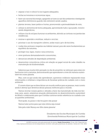 41
• separar o lixo e colocá-lo nos lugares adequados;
• fechar as torneiras e economizar água;
• fazer uso racional da energia, apagando as luzes ao sair dos ambientes e desligando
aparelhos eletrônicos quando não estiverem sendo usados;
• plantar árvores, fazer jardins e hortas, promovendo a permeabilidade do solo;
• utilizar os alimentos de forma adequada, aproveitando tudo o que puder, minimi-
zando desperdícios;
• utilizar a luz do sol para iluminar os ambientes, abrindo as cortinas e as janelas das
residências;
• ensinar e aprender a reutilizar, reduzir e reciclar;
• priorizar o uso do transporte coletivo, andar mais a pé e de bicicleta;
• cuidar dos animais e respeitar seu hábitat natural, pois são seres fundamentais ao
equilíbrio da natureza;
• proteger rios, lagos, mares e seus entornos;
• rever posturas demasiadamente consumistas;
• denunciar atitudes de depredação ambiental;
• desenvolver consciência crítica em relação ao papel social de cada cidadão na
manutenção da biodiversidade.
Sabemos que muitos têm pensado no dia de amanhã e se esforçam para estar em
harmonia com a natureza, demonstrando que aprenderam a viver de maneira susten-
tável em nosso planeta.
Mas, com os que ainda não aprenderam, queremos colaborar repassando essas
informações e enfatizar a importância de fiscalizar práticas de cuidado com o meio
ambiente.
É correto dizer que se deve deixar um mundo melhor para as pessoas, mais correto
ainda é afirmar que devemos deixar pessoas melhores para o mundo.
Vamos reciclar nossos gestos e atitudes a favor da manutenção da vida nos bio-
mas, pois, assim, estaremos atuando efetivamente no desenvolvimento sustentável
do Brasil e colaborando para que Curitiba continue sendo referência no cuidado com
as questões ambientais.
Você pode, eu posso e não há quem não possa!
Vamos lutar juntos para que esta vitória seja nossa!
Zele pela vida! Mereça ser filho deste planeta!
Estudantes das Escolas Municipais de Curitiba
(Envolverde/Prefeitura Municipal de Curitiba)
ALUNOS escrevem carta pela preservação do planeta. Gestão Universitária. 23 mar. 2011. Disponível em:
<http://gestaouniversitaria.com.br/artigos/alunos-escrevem-carta-pela-preservacao-do-planeta>. Acesso em: 2 fev. 2020.
 