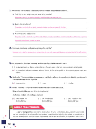 42
1. Observe a estrutura da carta-compromisso lida e responda às questões.
a) Qual é o local e a data em que a carta foi escrita?
Resposta: a carta foi escrita na cidade de Curitiba, no dia 22 de março de 2011.
b) Quem é o remetente?
Resposta: o remetente da carta são os estudantes das escolas municipais de Curitiba.
c) A quem a carta é destinada?
Resposta: a carta é destinada ao prefeito de Curitiba, Luciano Ducci, e a todos os demais cidadãos curitibanos que queiram
assumir o compromisso firmado na carta.
2. Com que objetivo a carta-compromisso foi escrita?
Resposta: com o objetivo de assumir um compromisso de amor e de responsabilidade com o meio ambiente (Verde Brasileiro).
3. Os estudantes desejam repassar as informações citadas na carta para:
( ) os que pensam no dia de amanhã e se esforçam para estar em harmonia com a natureza.
( ) os que ainda não aprenderam a importância de fiscalizar práticas de cuidado com o meio am-
biente.
4. No trecho “Vamos reciclar nossos gestos e atitudes a favor da manutenção da vida nos biomas”,
a expressão destacada significa:
( ) reaproveitar. ( ) rever. ( ) rejeitar.
5. Releia o trecho a seguir e observe as formas verbais em destaque.
Zele pela vida! Mere•a ser filho deste planeta!
As formas verbais em destaque indicam:
( ) uma ordem aos
destinatários.
( ) um pedido aos
destinatários.
( ) uma sugestão aos
destinatários.
X
X
X
baú do conhecimento
A carta-compromisso apresenta a estrutura de uma carta (local, data, vocativo, corpo da
carta e assinatura). Na introdução, costuma ser especificado o objetivo da carta e, na sequência, o
texto é desenvolvido. Na conclusão, costuma ser destacada a contribuição esperada com a carta.
 