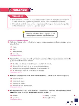 43
Valendo!
› Observe no texto o emprego de palavras e expressões que evitam repetições desnecessárias.
Se achar interessante, faça marcações nesses termos, como sublinhados ou contornos.
› Releia o texto omitindo esses termos e repetindo as informações. Agora, conclua: qual dos
trechos é mais coeso, o original ou o que você releu?
Prepare-se!
Ao responder às atividades, observe a função com que cada
uma das expressões destacadas está sendo empregada.
1. No trecho “separar o lixo e colocá-lo nos lugares adequados”, a expressão em destaque retoma
o substantivo:
(A) lugar.
(B) lixo.
(C) meio ambiente.
(D) alimento.
Resposta: alternativa B.
2. No trecho “Mas, com os que ainda não aprenderam, queremos colaborar repassando essas informações
[...]”, a expressão destacada se refere:
(A) às ações e às atitudes necessárias para o equilíbrio do planeta.
(B) à importância de se preservar as comunidades biológicas.
(C) à ganância do ser humano ao explorar os recursos naturais.
(D) às atitudes que precisam ser mudadas no dia a dia.
Resposta: alternativa A.
3. No trecho “proteger rios, lagos, mares e seus entornos”, a expressão em destaque significa:
(A) entornos de rios.
(B) entornos de lagos.
(C) entornos de mares.
(D) entornos de rios, lagos e mares.
Resposta: alternativa D.
4. No seguinte trecho, “Cada bioma apresenta características peculiares, e a interferência em um
deles pode afetar os outros”, a palavra em destaque se refere a:
(A) biomas.
(B) peculiares.
(C) pampa e caatinga.
(D) Verde Brasileiro.
Resposta: alternativa A.
Veja orientações no Manual do Professor.
 