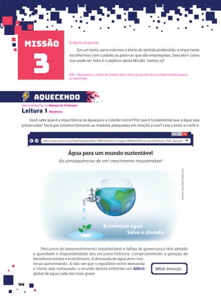missão
44
Em um texto, para criarmos o efeito de sentido pretendido, é importante
escolhermos com cuidado as palavras que são empregadas. Descobrir como
isso pode ser feito é o objetivo desta Missão. Vamos lá?
aquecendo
EF09LP11 | EF69LP20
D18 — Reconhecer o efeito de sentido decorrente da escolha de uma determinada palavra
ou expressão.
3
Leitura 1 Relatório
Você sabe qual é a importância da água para a vida terrestre? Por que é fundamental que a água seja
preservada? Será que estamos tomando as medidas adequadas em relação a isso? Leia o texto e confira.
Água para um mundo sustentável
As consequências de um crescimento insustentável
NOVI
ELYSA/SHUTTERSTOCK
Economize água
Salve o planeta
Percursos de desenvolvimento insustentável e falhas de governança têm afetado
a qualidade e disponibilidade dos recursos hídricos, comprometendo a geração de
benefícios sociais e econômicos. A demanda de água doce con-
tinua aumentando. A não ser que o equilíbrio entre demanda
e oferta seja restaurado, o mundo deverá enfrentar um déficit
global de água cada vez mais grave.
http://www.unesco.org/new/fileadmin/MULTIMEDIA/HQ/SC/images/WWDR2015ExecutiveSummary_POR_web.pdf
Veja orientações no Manual do Professor.
Déficit: diminuição.
 