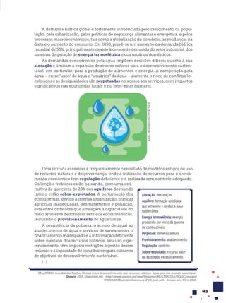 45
A demanda hídrica global é fortemente influenciada pelo crescimento da popu-
lação, pela urbanização, pelas políticas de segurança alimentar e energética, e pelos
processos macroeconômicos, tais como a globalização do comércio, as mudanças na
dieta e o aumento do consumo. Em 2050, prevê-se um aumento da demanda hídrica
mundial de 55%, principalmente devido à crescente demanda do setor industrial, dos
sistemas de geração de energia termoelétrica e dos usuários domésticos.
As demandas concorrentes pela água impõem decisões difíceis quanto à sua
alocação e limitam a expansão de setores críticos para o desenvolvimento susten-
tável, em particular, para a produção de alimentos e energia. A competição pela
água – entre “usos” da água e “usuários” da água – aumenta o risco de conflitos lo-
calizados e as desigualdades são perpetuadas no acesso aos serviços, com impactos
significativos nas economias locais e no bem-estar humano.
KIRILL
PROHOROV/SHUTTERSTOCK
Uma retirada excessiva é frequentemente o resultado de modelos antigos de uso
de recursos naturais e de governança, onde a utilização de recursos para o cresci-
mento econômico tem regulação deficiente e é realizada sem controle adequado.
Os lençóis freáticos estão baixando, com uma esti-
mativa de que cerca de 20% dos aquíferos do mundo
inteiro estão sobre-explotados. A perturbação dos
ecossistemas, devido à intensa urbanização, práticas
agrícolas inadequadas, desmatamento e poluição,
está entre os fatores que ameaçam a capacidade do
meio ambiente de fornecer serviços ecossistêmicos,
incluindo o provisionamento de água limpa.
A persistência da pobreza, o acesso desigual ao
abastecimento de água e serviços de saneamento, o
financiamento inadequado e a informação deficiente
sobre o estado dos recursos hídricos, seu uso e ge-
renciamento, têm imposto restrições à gestão desses
recursos e à capacidade de contribuírem para o alcance
de objetivos de desenvolvimento sustentável.
[...]
RELATÓRIO mundial das Nações Unidas sobre desenvolvimento dos recursos hídricos: água para um mundo sustentável.
Unesco. 2015. Disponível em: <http://www.unesco.org/new/fileadmin/MULTIMEDIA/HQ/SC/images/
WWDR2015ExecutiveSummary_POR_web.pdf>. Acesso em: 4 fev. 2020.
Alocação: destinação.
Aquífero: formação geológica
que armazena e conduz a água
subterrânea.
Energia termoelétrica: energia
produzida por meio da queima
de combustíveis.
Perpetuar:tornarduradouro.
Provisionamento: abastecimento.
Regulação: controle.
Sobre-explotado: recurso natu-
ral explorado excessivamente.
 