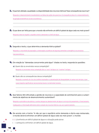 46
1. O que tem afetado a qualidade e a disponibilidade dos recursos hídricos? Que consequências isso traz?
Resposta: o desenvolvimento insustentável e as falhas das ações dos governos. A consequência disso é o comprometimento
da geração de benefícios sociais e econômicos.
2. O que deve ser feito para que o mundo não enfrente um déficit global de água cada vez mais grave?
Resposta: deve-se resgatar o equilíbrio entre a demanda e a oferta de água.
3. Segundo o texto, o que determina a demanda hídrica global?
Resposta: o crescimento da população, a urbanização, as políticas de segurança alimentar e energética e os processos
macroeconômicos.
4. Em relação às “demandas concorrentes pela água” citadas no texto, responda às questões:
a) Quem são os envolvidos nessa competição?
Resposta: os envolvidos nessa competição são os “usos” da água e os “usuários” da água.
b) Quais são as consequências dessa competição?
Resposta: o aumento do risco de conflitos localizados e a perpetuação das desigualdades no acesso aos serviços, o que
causa impactos significativos nas economias locais e no bem-estar humano.
5. Que fatores têm dificultado a gestão de recursos e a capacidade de contribuírem para o cumpri-
mento de objetivos de desenvolvimento sustentável?
Resposta: a persistência da pobreza, o acesso desigual ao abastecimento de água e a serviços de saneamento, o financiamento
inadequado e a informação deficiente sobre o estado dos recursos hídricos, seu uso e gerenciamento.
6. De acordo com o trecho “A não ser que o equilíbrio entre demanda e oferta seja restaurado,
o mundo deverá enfrentar um déficit global de água cada vez mais grave”, o mundo:
( ) já enfrenta um déficit global de água e a situação pode piorar.
( ) começará a enfrentar um déficit global de água.
X
 