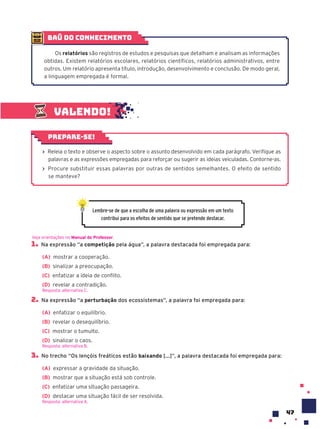 47
Valendo!
› Releia o texto e observe o aspecto sobre o assunto desenvolvido em cada parágrafo. Verifique as
palavras e as expressões empregadas para reforçar ou sugerir as ideias veiculadas. Contorne-as.
› Procure substituir essas palavras por outras de sentidos semelhantes. O efeito de sentido
se manteve?
Prepare-se!
Lembre-se de que a escolha de uma palavra ou expressão em um texto
contribui para os efeitos de sentido que se pretende destacar.
1. Na expressão “a competição pela água”, a palavra destacada foi empregada para:
(A) mostrar a cooperação.
(B) sinalizar a preocupação.
(C) enfatizar a ideia de conflito.
(D) revelar a contradição.
Resposta: alternativa C.
2. Na expressão “a perturbação dos ecossistemas”, a palavra foi empregada para:
(A) enfatizar o equilíbrio.
(B) revelar o desequilíbrio.
(C) mostrar o tumulto.
(D) sinalizar o caos.
Resposta: alternativa B.
3. No trecho “Os lençóis freáticos estão baixando [...]”, a palavra destacada foi empregada para:
(A) expressar a gravidade da situação.
(B) mostrar que a situação está sob controle.
(C) enfatizar uma situação passageira.
(D) destacar uma situação fácil de ser resolvida.
Resposta: alternativa A.
Veja orientações no Manual do Professor.
baú do conhecimento
Os relatórios são registros de estudos e pesquisas que detalham e analisam as informações
obtidas. Existem relatórios escolares, relatórios científicos, relatórios administrativos, entre
outros. Um relatório apresenta título, introdução, desenvolvimento e conclusão. De modo geral,
a linguagem empregada é formal.
 