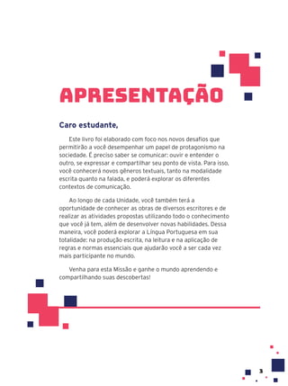 apresentação
Caro estudante,
Este livro foi elaborado com foco nos novos desafios que
permitirão a você desempenhar um papel de protagonismo na
sociedade. É preciso saber se comunicar: ouvir e entender o
outro, se expressar e compartilhar seu ponto de vista. Para isso,
você conhecerá novos gêneros textuais, tanto na modalidade
escrita quanto na falada, e poderá explorar os diferentes
contextos de comunicação.
Ao longo de cada Unidade, você também terá a
oportunidade de conhecer as obras de diversos escritores e de
realizar as atividades propostas utilizando todo o conhecimento
que você já tem, além de desenvolver novas habilidades. Dessa
maneira, você poderá explorar a Língua Portuguesa em sua
totalidade: na produção escrita, na leitura e na aplicação de
regras e normas essenciais que ajudarão você a ser cada vez
mais participante no mundo.
Venha para esta Missão e ganhe o mundo aprendendo e
compartilhando suas descobertas!
3
 