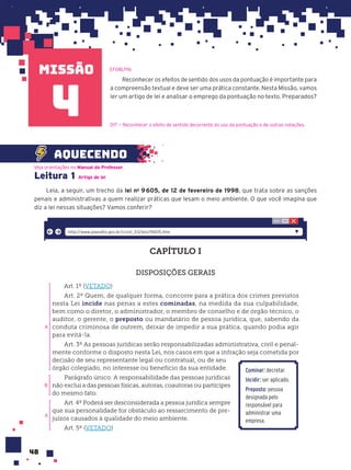 missão
48
Leitura 1 Artigo de lei
Leia, a seguir, um trecho da lei no
9605, de 12 de fevereiro de 1998, que trata sobre as sanções
penais e administrativas a quem realizar práticas que lesam o meio ambiente. O que você imagina que
diz a lei nessas situações? Vamos conferir?
CAPÍTULO I
DISPOSIÇÕES GERAIS
Art. 1º (VETADO)
Art. 2º Quem, de qualquer forma, concorre para a prática dos crimes previstos
nesta Lei incide nas penas a estes cominadas, na medida da sua culpabilidade,
bem como o diretor, o administrador, o membro de conselho e de órgão técnico, o
auditor, o gerente, o preposto ou mandatário de pessoa jurídica, que, sabendo da
conduta criminosa de outrem, deixar de impedir a sua prática, quando podia agir
para evitá-la.
Art. 3º As pessoas jurídicas serão responsabilizadas administrativa, civil e penal-
mente conforme o disposto nesta Lei, nos casos em que a infração seja cometida por
decisão de seu representante legal ou contratual, ou de seu
órgão colegiado, no interesse ou benefício da sua entidade.
Parágrafo único. A responsabilidade das pessoas jurídicas
não exclui a das pessoas físicas, autoras, coautoras ou partícipes
do mesmo fato.
Art. 4º Poderá ser desconsiderada a pessoa jurídica sempre
que sua personalidade for obstáculo ao ressarcimento de pre-
juízos causados à qualidade do meio ambiente.
Art. 5º (VETADO)
A
B
A
http://www.planalto.gov.br/ccivil_03/leis/l9605.htm
Reconhecer os efeitos de sentido dos usos da pontuação é importante para
a compreensão textual e deve ser uma prática constante. Nesta Missão, vamos
ler um artigo de lei e analisar o emprego da pontuação no texto. Preparados?
D17 — Reconhecer o efeito de sentido decorrente do uso da pontuação e de outras notações.
aquecendo
4
EF08LP16
Veja orientações no Manual do Professor.
Cominar: decretar.
Incidir: ser aplicado.
Preposto: pessoa
designada pelo
responsável para
administrar uma
empresa.
 