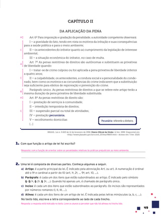 49
CAPÍTULO II
DA APLICAÇÃO DA PENA
Art. 6º Para imposição e gradação da penalidade, a autoridade competente observará:
I – a gravidade do fato, tendo em vista os motivos da infração e suas consequências
para a saúde pública e para o meio ambiente;
II – os antecedentes do infrator quanto ao cumprimento da legislação de interesse
ambiental;
III – a situação econômica do infrator, no caso de multa.
Art. 7º As penas restritivas de direitos são autônomas e substituem as privativas
de liberdade quando:
I – tratar-se de crime culposo ou for aplicada a pena privativa de liberdade inferior
a quatro anos;
II – a culpabilidade, os antecedentes, a conduta social e a personalidade do conde-
nado, bem como os motivos e as circunstâncias do crime indicarem que a substituição
seja suficiente para efeitos de reprovação e prevenção do crime.
Parágrafo único. As penas restritivas de direitos a que se refere este artigo terão a
mesma duração da pena privativa de liberdade substituída.
Art. 8º As penas restritivas de direito são:
I – prestação de serviços à comunidade;
II – interdição temporária de direitos;
III – suspensão parcial ou total de atividades;
IV – prestação pecuniária;
V – recolhimento domiciliar.
[...]
BRASIL. Lei n. 9.605 de 12 de fevereiro de 1998. Diário Oficial da União. 12 fev. 1998. Disponível em:
<http://www.planalto.gov.br/ccivil_03/leis/l9605.htm>. Acesso em: 5 fev. 2020.
Pecuni‡rio: referente a dinheiro.
1. Com que função o artigo de lei foi escrito?
Resposta: com a função de orientar sobre as penalidades relativas às práticas prejudiciais ao meio ambiente.
2. Uma lei é composta de diversas partes. Conheça algumas a seguir.
a) Artigo: é a parte principal da lei. É indicado pela abreviação Art. ou art. A numeração é ordinal
até o 9o
e cardinal a partir do 10 (art. 1o
, 2o
, ... 9o
; art. 10, ...).
b) Parágrafo: é cada um dos itens que estão subordinados ao artigo. É indicado pelo símbolo
§ (§ 1o
, § 2o
, § 3o
, ...). Quando há apenas um, é chamado de parágrafo único.
c) Inciso: é cada um dos itens que estão subordinados ao parágrafo. Os incisos são representados
por números romanos (I, II, III, ...).
d) Alínea: é cada um dos itens de um artigo de lei. É indicada pelas letras minúsculas (a, b, c, ...).
No texto lido, escreva a letra correspondente ao lado de cada trecho.
Resposta: a resposta está indicada no texto. Leve os alunos a perceber que não há alíneas no trecho lido.
A
C
C
C
B
A
A
 