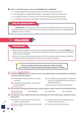 50
3. Sobre o artigo lido, julgue os itens em verdadeiros (V) ou falsos (F).
( ) A responsabilidade das pessoas jurídicas não elimina a das pessoas físicas.
( ) Para imposição e gradação da penalidade, a gravidade do fato será considerada.
( ) A situação econômica do infrator será considerada na imposição da penalidade.
( ) A prestação de serviços à comunidade não compreende pena restritiva de direito.
V
V
V
F
Valendo!
› Observe estes destaques no artigo de lei: as notações empregadas no vocábulo vetado, o em-
prego de ponto e vírgula, e o uso das letras maiúsculas. Faça marcações no texto e identifique
cada um desses elementos.
› Reúna-se com um colega e pensem juntos: que efeito de sentido cada uma dessas notações e
pontuações atribui ao artigo de lei? Anotem as conclusões no caderno.
Prepare-se!
Retome as anotações no caderno sobre as funções das notações e pontuações
que você identificou no texto. Elas podem auxiliá-lo durante a resolução das atividades.
1. A palavra vetado aparece no artigo de lei com cores diferenciadas, entre parênteses, sublinhado
e em letra maiúscula porque:
(A) é uma palavra que apresenta um sentido
incomum.
(B) é uma palavra que destaca um artigo da
lei não relevante.
(C) é uma palavra que consiste em um hiperlink
que, ao ser clicado, direciona o leitor para a
justificativa do veto.
(D) é uma palavra de origem estrangeira.
2. Os incisos são separados um do outro por meio do ponto e vírgula. Isso ocorre para destacar uma:
(A) enumeração. (B) repetição. (C) explicação. (D) conclusão.
3. Os capítulos e seus respectivos títulos são registrados em letras maiúsculas e aparecem centra-
lizados para:
(A) destacar o tema de cada capítulo do arti-
go de lei, organizando-o.
(B) tornar a leitura do artigo de lei mais rápida.
(C) sinalizar que essas informações são se-
cundárias no artigo de lei.
(D) facilitar a leitura do artigo de lei.
Resposta: alternativa A.
Veja orientações no Manual do Professor.
Resposta: alternativa C.
Resposta: alternativa A.
baú do conhecimento
O artigo de lei é um exemplo de texto normativo, cujo objetivo é descrever a lei e orientar
as pessoas sobre as normas previstas no texto legal. Os artigos costumam ser subdivididos em
parágrafos, incisos e alíneas.
 