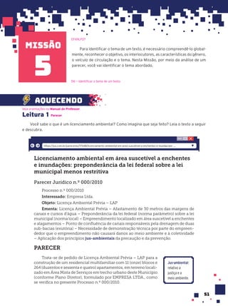 missão
51
Leitura 1 Parecer
Você sabe o que é um licenciamento ambiental? Como imagina que seja feito? Leia o texto a seguir
e descubra.
Licenciamento ambiental em área suscetível a enchentes
e inundações: preponderância da lei federal sobre a lei
municipal menos restritiva
Parecer Jurídico n.º 000/2010
Processo n.º 000/2010
Interessado: Empresa Ltda.
Objeto: Licença Ambiental Prévia – LAP
Ementa: Licença Ambiental Prévia – Afastamento de 30 metros das margens de
canais e cursos d’água – Preponderância da lei federal (norma parâmetro) sobre a lei
municipal (norma local) – Empreendimento localizado em área suscetível a enchentes
e alagamentos – Ponto de confluência de canais responsáveis pela drenagem de duas
sub-bacias (exutória) – Necessidade de demonstração técnica por parte do empreen-
dedor que o empreendimento não causará danos ao meio ambiente e à coletividade
– Aplicação dos princípios jus-ambientais da precaução e da prevenção.
PARECER
Trata-se de pedido de Licença Ambiental Prévia – LAP para a
construção de um residencial multifamiliar com 11 (onze) blocos e
264 (duzentos e sessenta e quatro) apartamentos, em terreno locali-
zado em Área Mista de Serviços em trecho urbano deste Município
(conforme Plano Diretor), formulado por EMPRESA LTDA., como
se verifica no presente Processo n.º 000/2010.
https://jus.com.br/pareceres/17048/licenciamento-ambiental-em-area-suscetivel-a-enchentes-e-inundacoes- ...
Para identificar o tema de um texto, é necessário compreendê-lo global-
mente, reconhecer o objetivo, os interlocutores, as características do gênero,
o veículo de circulação e o tema. Nesta Missão, por meio da análise de um
parecer, você vai identificar o tema abordado.
5
aquecendo
D6 — Identificar o tema de um texto.
EF69LP27
Veja orientações no Manual do Professor.
Jus-ambiental:
relativo a
justiça e a
meio ambiente.
 