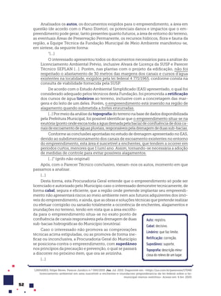 52
Analisados os autos, os documentos exigidos para o empreendimento, a área em
questão (de acordo com o Plano Diretor), os potenciais danos e impactos que o em-
preendimento pode gerar, tanto presentes quanto futuros, a área de entorno do terreno,
as eventuais Áreas de Preservação Permanente, os recursos hídricos, flora e fauna da
região, a Equipe Técnica da Fundação Municipal de Meio Ambiente manifestou-se,
em síntese, da seguinte forma:
“[...]
O interessado apresentou todos os documentos necessários para a análise do
Licenciamento Ambiental Prévio, inclusive Alvará de Licença da SUSP e Parecer
Técnico SEPLAN [...]. Porém, nas plantas com o projeto da edificação, não foi
respeitado o afastamento de 30 metros das margens dos canais e cursos d’água
existentes na localidade, exigidos pela lei federal 4 771/1965, conforme consta na
consulta de viabilidade fornecida pela SUSP.
De acordo com o Estudo Ambiental Simplificado (EAS) apresentado, o qual foi
considerado adequado pelos técnicos desta Fundação, foi promovida a retificação
dos cursos de água lindeiros ao terreno, inclusive com a concretagem das mar-
gens e do leito de um deles. Porém, o empreendimento está inserido na região de
alagamento quando submetida a fortes enxurradas.
[...] Por meio da análise da topografia do terreno na base de dados disponibilizada
pela Prefeitura Municipal, foi possível identificar que o empreendimento situa-se na
exutória (ponto onde escoa toda a água drenada pela bacia) de confluência de dois ca-
naisdeescoamentodeáguaspluviais,responsáveispeladrenagemdeduassub-bacias.
Conforme as conclusões apontadas no estudo de drenagem apresentado no EAS,
devido ao subdimensionamento dos canais de escoamento existentes no entorno
do empreendimento, esta área é suscetível a enchentes, que tendem a ocorrer em
períodos curtos, menores que 1 (um) ano. Assim, tornando-se necessária a adoção
de medidas de controle para evitar possíveis alagamentos.
[...]” (grifo não original)
Após, com o Parecer Técnico conclusivo, vieram-nos os autos, momento em que
passamos a analisar.
[...]
Desta forma, esta Procuradoria Geral entende que o empreendimento só pode ser
licenciado e autorizado pelo Município caso o interessado demonstre tecnicamente, de
forma cabal, segura e eficiente, que a região onde pretende implantar seu empreendi-
mento não apresentará riscos ao meio ambiente nem aos futuros adquirentes dos imó-
veis do empreendimento, e ainda, que as obras e soluções técnicas que pretende realizar
ou efetuar corrigirão ou sanarão totalmente a ocorrência de enchentes, alagamentos e
inundações no terreno, tendo em vista que a área escolhi-
da para o empreendimento situa-se no exato ponto de
confluência de canais responsáveis pela drenagem de duas
sub-bacias hidrográficas do Município (exutória).
Caso o interessado não promova as comprovações
técnicas acima estipuladas, ou as promova de forma ine-
ficaz ou inconclusiva, a Procuradoria Geral do Município
se posiciona contra o empreendimento, com supedâneo
nos princípios da precaução e prevenção, o qual se passará
a discorrer no próximo item, que ora se avizinha.
[...]
Auto: registro.
Cabal: decisivo.
Lindeiro: que faz limite.
Retificação: correção.
Supedâneo: suporte.
Topografia: descrição minu-
ciosa do relevo de um lugar.
LINHARES, Felipe Neves. Parecer Jurídico n.º 000/2010. Jus. Jul. 2010. Disponível em: <https://jus.com.br/pareceres/17048/
licenciamento-ambiental-em-area-suscetivel-a-enchentes-e-inundacoes-preponderancia-da-lei-federal-sobre-a-lei-
municipal-menos-restritiva>. Acesso em: 6 fev. 2020.
 
