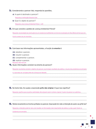 53
1. Considerando o parecer lido, responda às questões.
a) A quem é destinado o parecer?
Resposta: à instituição Empresa Ltda.
b) Qual é o objeto do parecer?
Resposta: uma Licença Ambiental Prévia – LAP.
2. Em que consiste o pedido de Licença Ambiental Prévia?
Resposta: necessidade da construção de um residencial multifamiliar em terreno localizado em Área Mista de Serviços em
trecho urbano de um município.
3. Com base nas informações apresentadas, a função da ementa é:
(A) detalhar o parecer.
(B) resumir o parecer.
(C) complementar o parecer.
(D) explicar o parecer.
4. Quais informações constam na ementa do parecer?
Resposta: na ementa constam o objetivo do parecer, os principais resultados da análise, o resumo dos problemas encontrados
e o que deve ser corrigido antes de a licença ser liberada.
5. No texto lido, foi usada a expressão grifo não original. O que isso significa?
Resposta: significa que as partes sublinhadas não estavam assim no texto original. O autor do parecer as sublinhou.
6. Releia novamente os trechos grifados no parecer. Qual pode ter sido a intenção do autor ao grifá-los?
Resposta: a intenção pode ter sido a de ressaltar as informações mais importantes da análise, ou seja, quais foram os
problemas encontrados.
Resposta: alternativa B.
 