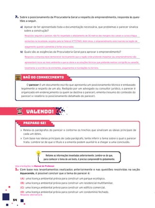 54
Valendo!
› Releia os parágrafos do parecer e contorne os trechos que sinalizam as ideias principais de
cada um deles.
› Com base nas ideias principais de cada parágrafo, tente inferir o tema sobre o qual o parecer
trata. Lembre-se de que o título e a ementa podem auxiliá-lo a chegar a uma conclusão.
Prepare-se!
Retome as informações levantadas anteriormente. Lembre-se de que,
para conhecer o tema de um texto, é preciso compreendê-lo globalmente.
1. Com base nos levantamentos realizados anteriormente e nas questões resolvidas na seção
Aquecendo, é possível concluir que o tema do parecer é:
(A) uma licença ambiental prévia para construir um parque ecológico.
(B) uma licença ambiental prévia para construir um residencial multifamiliar.
(C) uma licença ambiental prévia para construir um edifício comercial.
(D) uma licença ambiental prévia para construir um condomínio fechado.
Resposta: alternativa B.
Veja orientações no Manual do Professor.
7. Sobre o posicionamento da Procuradoria Geral a respeito do empreendimento, responda às ques-
tões a seguir.
a) Apesar de ter apresentado toda a documentação necessária, que problemas o parecer sinaliza
sobre a construção?
Resposta: segundo o parecer, não foi respeitado o afastamento de 30 metros das margens dos canais e cursos d’água
existentes na localidade, exigidos pela lei federal 4771/1965. Além disso, o empreendimento está inserido na região de
alagamento quando submetida a fortes enxurradas.
b) Quais são as exigências da Procuradoria Geral para aprovar o empreendimento?
Resposta: a empresa deve demonstrar tecnicamente que a região onde pretende implantar seu empreendimento não
apresentará riscos ao meio ambiente e que as obras e as soluções técnicas que pretende realizar corrigirão ou sanarão
totalmente a ocorrência de enchentes, alagamentos e inundações no terreno.
baú do conhecimento
O parecer é um documento escrito que apresenta um posicionamento técnico e embasado
legalmente a respeito de um ato. Redigido por um advogado ou consultor jurídico, o parecer é
organizado em endereçamento (a quem se destina o parecer), ementa (resumo do conteúdo do
parecer) e relatório (o posicionamento detalhado do parecer).
 