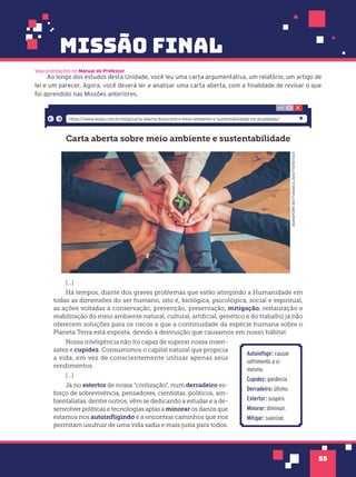 missão final
55
Ao longo dos estudos desta Unidade, você leu uma carta argumentativa, um relatório, um artigo de
lei e um parecer. Agora, você deverá ler e analisar uma carta aberta, com a finalidade de revisar o que
foi aprendido nas Missões anteriores.
Carta aberta sobre meio ambiente e sustentabilidade
WARAPORN
WATTANAKUL/SHUTTERSTOCK
[...]
Há tempos, diante dos graves problemas que estão atingindo a Humanidade em
todas as dimensões do ser humano, isto é, biológica, psicológica, social e espiritual,
as ações voltadas à conservação, prevenção, preservação, mitigação, restauração e
reabilitação do meio ambiente natural, cultural, artiﬁcial, genético e do trabalho já não
oferecem soluções para os riscos a que a continuidade da espécie humana sobre o
Planeta Terra está exposta, devido à destruição que causamos em nosso hábitat.
Nossa inteligência não foi capaz de superar nossa insen-
satez e cupidez. Consumimos o capital natural que propicia
a vida, em vez de conscientemente utilizar apenas seus
rendimentos.
[...]
Já no estertor de nossa “civilização”, num derradeiro es-
forço de sobrevivência, pensadores, cientistas, políticos, am-
bientalistas, dentre outros, vêm se dedicando a estudar e a de-
senvolver políticas e tecnologias aptas a minorar os danos que
estamos nos autoinﬂigindo e a encontrar caminhos que nos
permitam usufruir de uma vida sadia e mais justa para todos.
https://www.iespe.com.br/blog/carta-aberta-doencontro-meio-ambiente-e-sustentabilidade-na-atualidade/
Autoinfligir: causar
sofrimento a si
mesmo.
Cupidez: ganância.
Derradeiro: último.
Estertor: suspiro.
Minorar: diminuir.
Mitigar: suavizar.
Veja orientações no Manual do Professor.
 