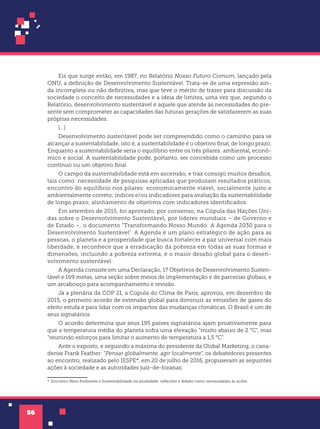 56
Eis que surge então, em 1987, no Relatório Nosso Futuro Comum, lançado pela
ONU, a definição de Desenvolvimento Sustentável. Trata-se de uma expressão ain-
da incompleta ou não definitiva, mas que teve o mérito de trazer para discussão da
sociedade o conceito de necessidades e a ideia de limites, uma vez que, segundo o
Relatório, desenvolvimento sustentável é aquele que atende às necessidades do pre-
sente sem comprometer as capacidades das futuras gerações de satisfazerem as suas
próprias necessidades.
[...]
Desenvolvimento sustentável pode ser compreendido como o caminho para se
alcançar a sustentabilidade, isto é, a sustentabilidade é o objetivo final, de longo prazo.
Enquanto a sustentabilidade seria o equilíbrio entre os três pilares: ambiental, econô-
mico e social. A sustentabilidade pode, portanto, ser concebida como um processo
contínuo ou um objetivo final.
O campo da sustentabilidade está em ascensão, e traz consigo muitos desafios,
tais como: necessidade de pesquisas aplicadas que produzam resultados práticos;
encontro do equilíbrio nos pilares: economicamente viável; socialmente justo e
ambientalmente correto; índices e/ou indicadores para avaliação da sustentabilidade
de longo prazo; alinhamento de objetivos com indicadores identificados.
Em setembro de 2015, foi aprovado, por consenso, na Cúpula das Nações Uni-
das sobre o Desenvolvimento Sustentável, por líderes mundiais – de Governo e
de Estado –, o documento “Transformando Nosso Mundo: A Agenda 2030 para o
Desenvolvimento Sustentável”. A Agenda é um plano estratégico de ação para as
pessoas, o planeta e a prosperidade que busca fortalecer a paz universal com mais
liberdade, e reconhece que a erradicação da pobreza em todas as suas formas e
dimensões, incluindo a pobreza extrema, é o maior desafio global para o desen-
volvimento sustentável.
A Agenda consiste em uma Declaração, 17 Objetivos de Desenvolvimento Susten-
tável e 169 metas, uma seção sobre meios de implementação e de parcerias globais, e
um arcabouço para acompanhamento e revisão.
Já a plenária da COP 21, a Cúpula do Clima de Paris, aprovou, em dezembro de
2015, o primeiro acordo de extensão global para diminuir as emissões de gases do
efeito estufa e para lidar com os impactos das mudanças climáticas. O Brasil é um de
seus signatários.
O acordo determina que seus 195 países signatários ajam proativamente para
que a temperatura média do planeta sofra uma elevação “muito abaixo de 2 °C”, mas
“reunindo esforços para limitar o aumento de temperatura a 1,5 °C”.
Ante o exposto, e seguindo a máxima do presidente da Global Marketing, o cana-
dense Frank Feather: “Pensar globalmente, agir localmente”, os debatedores presentes
ao encontro, realizado pelo IESPE*1
, em 20 de julho de 2016, propuseram as seguintes
ações à sociedade e as autoridades juiz-de-foranas:
*1Encontro Meio Ambiente e Sustentabilidade na atualidade: reflexões e debate como necessidades às ações.
 